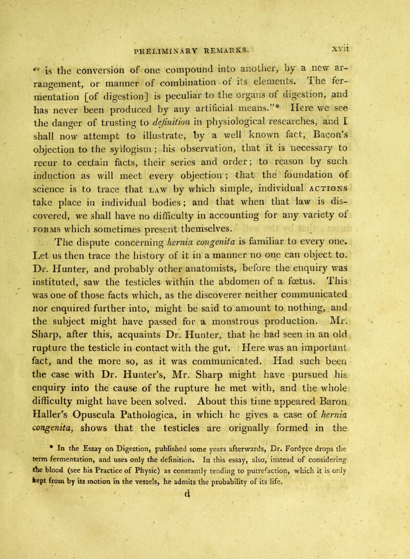 ** is the conversion of one compound into another, by a new ar- rangement, or manner of combination - of its elements. The fer- mentation [of digestion] is peculiar to the organs of digestion, and has never been produced by any artificial means.”* Here we see the danger of trusting to definition in physiological researches, and I shall now attempt to illustrate, by a well known fact, Bacons objection to the syllogism ; his observation, that it is necessary to recur to certain facts, their series and order; to reason by such induction as will meet every objection ; that the foundation of science is to trace that law by which simple, individual actions take place in individual bodies; and that when that law is dis- covered, we shall have no difficulty in accounting for any variety of forms which sometimes present themselves. The dispute concerning hernia congenita is familiar to every one. Let us then trace the history of it in a manner no one can object to. Dr. Hunter, and probably other anatomists, before the enquiry was instituted, saw the testicles within the abdomen of a foetus. This was one of those facts which, as the discoverer neither communicated nor enquired further into, might be said to amount to nothing, and the subject might have passed for a monstrous production. Mr. Sharp, after this, acquaints Dr. Hunter, that he had seen in an old rupture the testicle in contact with the gut. Here was an important fact, and the more so, as it was cominunicated. Had such been the case with Dr. Hunter’s, Mr. Sharp might have pursued his enquiry into the cause of the rupture he met with, and the whole difficulty might have been solved. About this time appeared Baron Haller’s Opuscula Pathologica, in which he gives a case of hernia congenita, shows that the testicles are orignally formed in the * In the Essay on Digestion, published some years afterwards. Dr. Fordyce drops the term fermentation, and uses only the definition. In this essay, also', instead of considering the blood (see his Practice of Physic) as constantly tending to putrefaction, which it is only kept from by its motion in the vessels, he admits the probability of its life. d