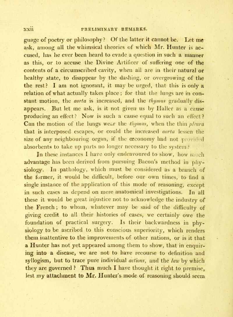 guage of poetry or philosophy? Of the latter it cannot be. Let me ask, among all the whimsical theories of which Mr. Hunter is ac- cused, has he ever been heard to evade a question in such a manner as this, or to accuse the Divine Artificer of suffering one of the contents of a circumscribed cavity, when ail are in their natural or healthy state, to disappear by the dashing, or overgrowing of the the rest? I am not ignorant, it may be urged, that this is only a relation of what actually takes place ; for that the lungs are in con- stant motion, the aorta is increased, and the thymus gradually dis- appears. But let me ask, is it not given us by Haller as a cause producing an effect? Now is such a cause equal to such an effect? Can the motion of the lungs wear the thymus, when the thin pleura that is interposed escapes, or could the increased aorta lessen the size of any neighbouring organ, if the oeconomy had not provided absorbents to take up parts no longer necessary to the system? Jn these instances I have only endeavoured to show, how much advantage has been derived from pursuing Bacon’s method in phy- siology. In pathology, which must be considered as a branch of the former, it would be difficult, before our own times, to find a single instance of the application of this mode of reasoning, except in such cases as depend on mere anatomical investigations. In all these it would be great injustice not to acknowledge the industry of the French; to whom, whatever may be said of the difficulty of giving credit to all their histories of cases, we certainly owe the foundation of practical surgery. Is their backwardness in phy- siology to be ascribed to this conscious superiority, which renders them inattentive to the improvements of other nations, or is it that a Hunter has not yet appeared among them to show, that in enquir- ing into a disease, we are not to have recourse to definition and syllogism, but to trace pure individual actions, and the law by which they are governed ? Thus much I have thought it right to premise. Jest my attachment to Mr. Hunter’s mode of reasoning should seem