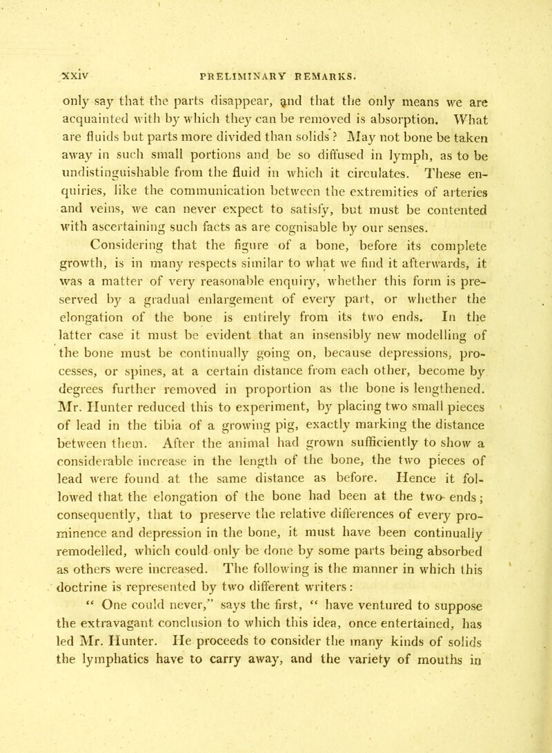 only say that the parts disappear, gild that the only means we are acquainted with by which they can be removed is absorption. What are fluids but parts more divided than solids ? May not bone be taken away in such small portions and be so diffused in lymph, as to be undistinguishable from the fluid in which it circulates. These en- quiries, like the communication between the extremities of arteries and veins, we can never expect to satisfy, but must be contented with ascertaining such facts as are cognisable by our senses. Considering that the figure of a bone, before its complete growth, is in many respects similar to what we find it afterwards, it was a matter of very reasonable enquiry, whether this form is pre- served by a gradual enlargement of every part, or whether the elongation of the bone is entirely from its two ends. In the latter case it must be evident that an insensibly new modelling of the bone must be continually going on, because depressions, pro- cesses, or spines, at a certain distance from each other, become by degrees further removed in proportion as the bone is lengthened. Mr. Hunter reduced this to experiment, by placing two small pieces of lead in the tibia of a growing pig, exactly marking the distance between them. After the animal had grown sufficiently to show a considerable increase in the length of the bone, the two pieces of lead were found at the same distance as before. Hence it fol- lowed that the elongation of the bone had been at the two- ends; consequently, that to preserve the relative differences of every pro- minence and depression in the bone, it must have been continually remodelled, which could only be done by some parts being absorbed as others were increased. The following is the manner in which this doctrine is represented by two different writers: “ One could never/’ says the first, “ have ventured to suppose the extravagant conclusion to which this idea, once entertained, has led Mr. Hunter. He proceeds to consider the many kinds of solids the lymphatics have to carry away, and the variety of mouths in