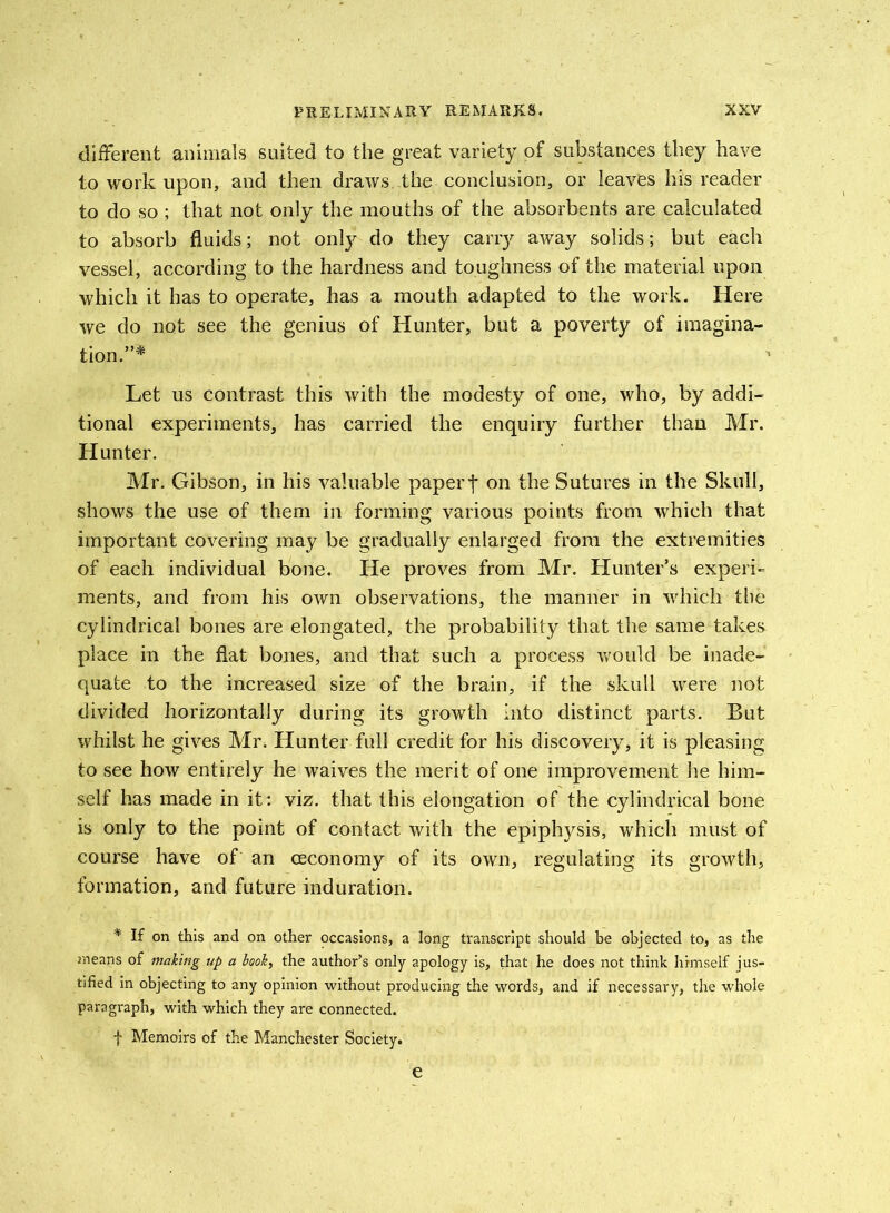 different animals suited to the great variety of substances they have to work upon, and then draws, the conclusion, or leaves his reader to do so ; that not only the mouths of the absorbents are calculated to absorb fluids; not only do they cany away solids; but each vessel, according to the hardness and toughness of the material upon which it has to operate, has a mouth adapted to the work. Here we do not see the genius of Hunter, but a poverty of imagina- tion.”* Let us contrast this with the modesty of one, who, by addi- tional experiments, has carried the enquiry further than Mr. Hunter. Mr. Gibson, in his valuable papert on the Sutures in the Skull, shows the use of them in forming various points from which that important covering may be gradually enlarged from the extremities of each individual bone. He proves from Mr. Hunter’s experi- ments, and from his own observations, the manner in which the cylindrical bones are elongated, the probability that the same takes place in the flat bones, and that such a process would be inade- quate to the increased size of the brain, if the skull were not divided horizontally during its growth into distinct parts. But whilst he gives Mr. Hunter full credit for his discovery, it is pleasing to see how entirely he waives the merit of one improvement he him- self has made in it : viz. that this elongation of the cylindrical bone is only to the point of contact with the epiphysis, which must of course have of an ceconomy of its own, regulating its growth, formation, and future induration. * If on this and on other occasions, a long transcript should be objected to, as the means of making up a book, the author’s only apology is, that he does not think himself jus- tified in objecting to any opinion without producing the words, and if necessary, the whole paragraph, with which they are connected. f Memoirs of the Manchester Society. e