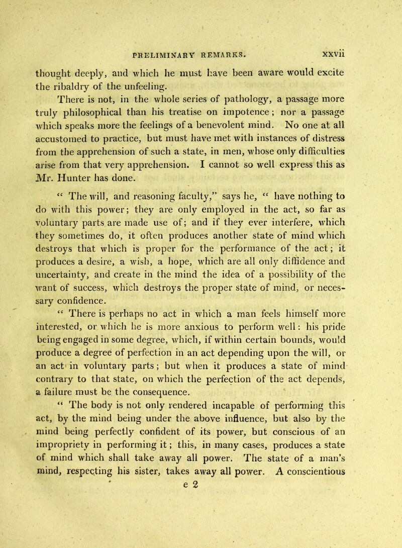 thought deeply, and which he must have been aware would excite the ribaldry of the unfeeling. There is not, in the whole series of pathology, a passage more truly philosophical than his treatise on impotence; nor a passage which speaks more the feelings of a benevolent mind. No one at all accustomed to practice, but must have met with instances of distress from the apprehension of such a state, in men, whose only difficulties arise from that very apprehension. I cannot so well express this as Mr. Hunter has done. “ The will, and reasoning faculty,” says he, “ have nothing to do with this power; they are only employed in the act, so far as voluntary parts are made use of; and if they ever interfere, which they sometimes do, it often produces another state of mind which destroys that which is proper for the performance of the act; it produces a desire, a wish, a hope, which are all only diffidence and uncertainty, and create in the mind the idea of a possibility of the want of success, which destroys the proper state of mind, or neces- sary confidence. “ There is perhaps no act in which a man feels himself more interested, or which he is more anxious to perform well: his pride being engaged in some degree, which, if within certain bounds, would produce a degree of perfection in an act depending upon the will, or an act in voluntary parts; but when it produces a state of mind contrary to that state, on which the perfection of the act depends, a failure must be the consequence. “ The body is not only rendered incapable of performing this act, by the mind being under the above influence, but also by the mind being perfectly confident of its power, but conscious of an impropriety in performing it; this, in many cases, produces a state of mind which shall take away all power. The state of a man’s mind, respecting his sister, takes away all power. A conscientious e 2