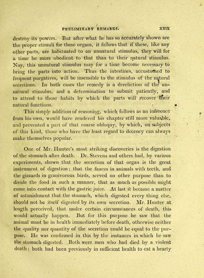 / PRELIMINARY REMARKS, XXIX destroy its powers. But after what he has so accurately shown are the proper stimuli for these organs, it follows that if these, like any other parts, are habituated to an unnatural stimulus, they will for a time be more obedient to that than to their natural stimulus. Nay, this unnatural stimulus may for a time become necessary to bring the parts into action. Thus the intestines, accustomed to frequent purgatives, will be insensible to the stimulus of the natural secretions. In both cases the remedy is a dereliction of the un- natural stimulus, and a determination to submit patiently, ancl to attend to those habits by which the parts will recover' tfieir natural functions. «. » This simple addition of reasoning, which follows as an inference from his own, would have rendered his chapter still more valuable, and prevented a part of that coarse obloquy, by which, on subjects of this kind, those who have the least regard to decency can always make themselves popular. One of Mr. Hunter’s most striking discoveries is the digestion of the stomach after death. Dr. Stevens and others had, by various experiments, shown that the secretion of that organ is the great instrument of digestion; that the fauces in animals with teeth, and the gizzards in granivorous birds, served no other purpose than to divide the food in such a manner, that as much as possible might come into contact with the gastric juice. At last it became a matter of astonishment that the stomach, which digested every thing else, should not be itself digested by its own secretion. Mr. Hunter at length perceived, that under certain circumstances of death, this would actually happen. But for this purpose he saw that the animal must be in health immediately before death, otherwise neither the quality nor quantity of the secretion could be equal to the pur- pose. He was confirmed in this by the instances in which he saw the stomach digested. Both were men who had died by a violent death; both had been previously in sufficient health to eat a hearty
