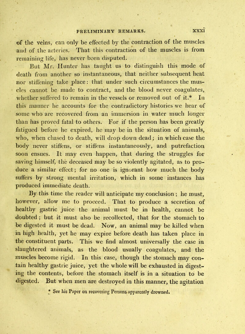 of the veins, can only be effected by the contraction of the muscles and of the arteries. That this contraction of the muscles is from remaining life, has never been disputed. But Mr, Hunter has taught us to distinguish this mode of death from another so instantaneous, that neither subsequent heat nor stiffening take place: that under such circumstances the mus- cles cannot be made to contract, and the blood never coagulates, whether suffered to remain in the vessels or removed out of it.* In this manner he accounts for the contradictory histories we hear of some who are recovered from an immersion in water much longer than has proved fatal to others. For if the person has been greatly fatigued before he expired, he may be in the situation of animals, who, when chased to death, will drop down dead; in which case the body never stiffens, or stiffens instantaneously, and putrefaction soon ensues. It may even happen, that during the struggles for saving himself, the deceased may be so violently agitated, as to pro- duce a similar effect; for no one is ignorant how much the body suffers by strong mental irritation, which in some instances has produced immediate death. By this time the reader will anticipate my conclusion ; he must, however, allow me to proceed. That to produce a secretion of healthy gastric juice the animal must be in health, cannot be doubted ; but it must also be recollected, that for the stomach to be digested it must be dead. Now, an animal may be killed when in high health, yet he may expire before death has taken place in the constituent parts. This we find almost universally the case in slaughtered animals, as the blood usually coagulates, and the muscles become rigid. In this case, though the stomach may con- tain healthy gastric juice, yet the whole will be exhausted in digest- ing the contents, before the stomach itself is in a situation to be digested. But when men are destroyed in this manner, the agitation * See his Paper on recovering Persona.apparently drowned.