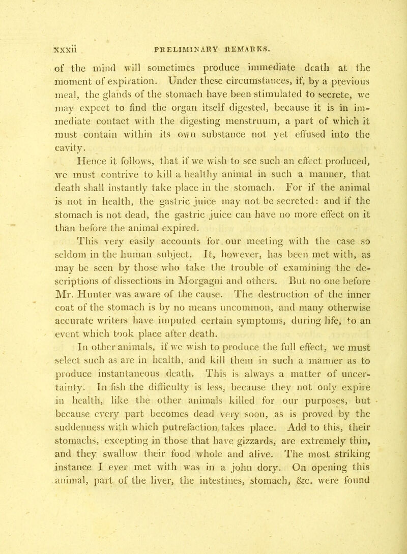 of the mind will sometimes produce immediate death at the moment of expiration. Under these circumstances, if, by a previous meal, the glands of the stomach have been stimulated to secrete, we may expect to find the organ itself digested, because it is in im- mediate contact with the digesting menstruum, a part of which it must contain within its own substance not yet effused into the cavity. Hence it follows, that if we wish to see such an effect produced, we must contrive to kill a healthy animal in such a manner, that death shall instantly take place in the stomach. For if the animal is not in health, the gastric juice may not be secreted: and if the stomach is not dead, the gastric juice can have no more effect on it than before the animal expired. This very easily accounts for our meeting with the case so seldom in the human subject. It, however, has been met with, as may be seen by those who take the trouble of examining the de- scriptions of dissections in Morgagni and others. But no one before Mr. Hunter was aware of the cause. The destruction of the inner coat of the stomach is by no means uncommon, and many otherwise accurate writers have imputed certain symptoms, during life, to an event which took place after death. In other animals, if we wish to produce the full effect, we must select such as are in health, and kill them in such a manner as to produce instantaneous death. This is always a matter of uncer- tainty. In fish the difficulty is less, because they not only expire in health, like the other animals killed for our purposes, but because every part becomes dead very soon, as is proved by the suddenness with which putrefaction takes place. Add to this, their stomachs, excepting in those that have gizzards, are extremely thin, and they swallow their food whole and alive. The most striking instance I ever met with was in a john dory. On opening this animal, part of the liver, the intestines, stomach, &c. were found