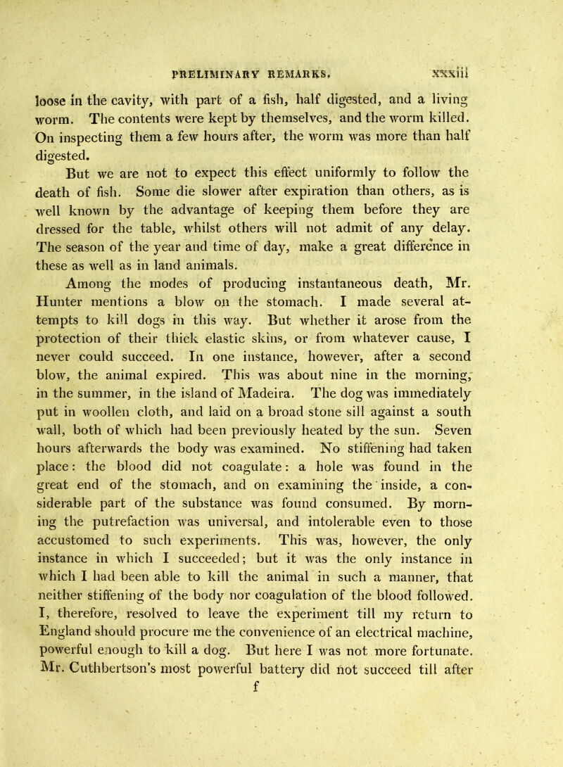 loose in the cavity, with part of a fish, half digested, and a living worm. The contents were kept by themselves, and the worm killed. On inspecting them a few hours after, the worm was more than half digested. But we are not to expect this effect uniformly to follow the death of fish. Some die slower after expiration than others, as is well known by the advantage of keeping them before they are dressed for the table, whilst others will not admit of any delay. The season of the year and time of day, make a great difference in these as well as in land animals. Among the modes of producing instantaneous death, Mr. Hunter mentions a blow on the stomach. I made several at- tempts to kill dogs in this way. But whether it arose from the protection of their thick elastic skins, or from whatever cause, I never could succeed. In one instance, however, after a second blow, the animal expired. This was about nine in the morning, in the summer, in the island of Madeira. The dog was immediately put in woollen cloth, and laid on a broad stone sill against a south wall, both of which had been previously heated by the sun. Seven hours afterwards the body was examined. No stiffening had taken place: the blood did not coagulate: a hole was found in the great end of the stomach, and on examining the inside, a con- siderable part of the substance was found consumed. By morn- ing the putrefaction was universal, and intolerable even to those accustomed to such experiments, This was, however, the only instance in which I succeeded; but it was the only instance in which I had been able to kill the animal in such a manner, that neither stiffening of the body nor coagulation of the blood followed. I, therefore, resolved to leave the experiment till my return to England should procure me the convenience of an electrical machine, powerful enough to kill a dog. But here I was not more fortunate. Mr. Cuthbertson’s most powerful battery did not succeed till after f
