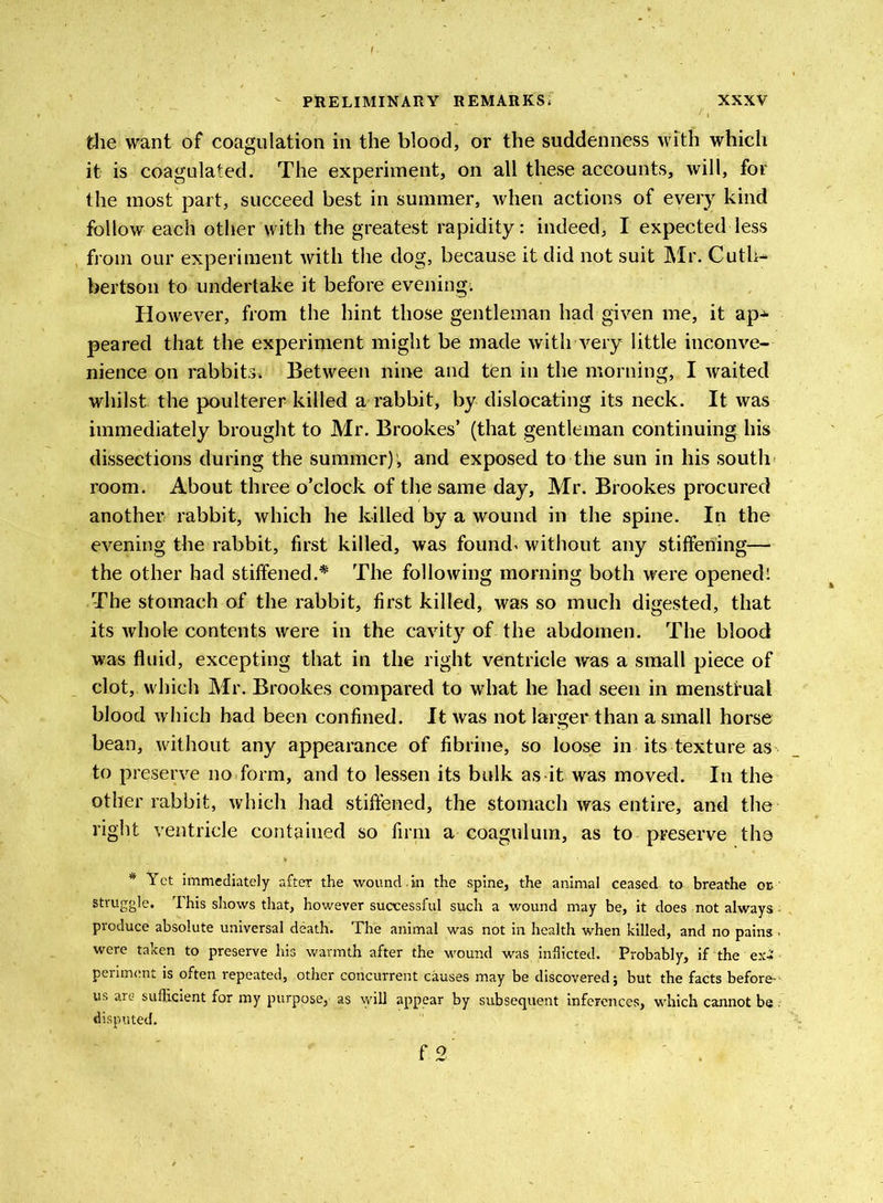 the want of coagulation in the blood, or the suddenness with which it is coagulated. The experiment, on all these accounts, will, for the most part, succeed best in summer, when actions of every kind follow each other with the greatest rapidity: indeed, I expected less from our experiment with the dog, because it did not suit Mr. Cuth- bertson to undertake it before evening. However, from the hint those gentleman had given me, it ap^ peared that the experiment might be made with very little inconve- nience on rabbits* Between nine and tfen in the morning, I waited whilst the poulterer killed a rabbit, by dislocating its neck. It was immediately brought to Mr. Brookes’ (that gentleman continuing his dissections during the summer); and exposed to the sun in his south room. About three o’clock of the same day, Mr. Brookes procured another rabbit, which he killed by a wound in the spine. In the evening the rabbit, first killed, was founds without any stiffening— the other had stiffened.* The following morning both were opened; The stomach of the rabbit, first killed, was so much digested, that its whole contents were in the cavity of the abdomen. The blood was fluid, excepting that in the right ventricle was a small piece of clot, which Mr. Brookes compared to what he had seen in menstrual blood which had been confined. It was not larger than a small horse bean, without any appearance of fibrine, so loose in its texture as to preserve no form, and to lessen its bulk as it was moved. In the other rabbit, which had stiffened, the stomach was entire, and the right ventricle contained so firm a coagulum, as to preserve the * Yet immediately after the wound.in the spine, the animal ceased to breathe or struggle. This shows that, however successful such a wound may be, it does not always - produce absolute universal death. The animal was not in health when killed, and no pains . were taken to preserve his warmth after the wound was inflicted. Probably, if the ex-i periment is often repeated, other concurrent causes may be discovered; but the facts before-- us are sufficient for my purpose,- as will appear by subsequent inferences, which cannot be .- disputed.