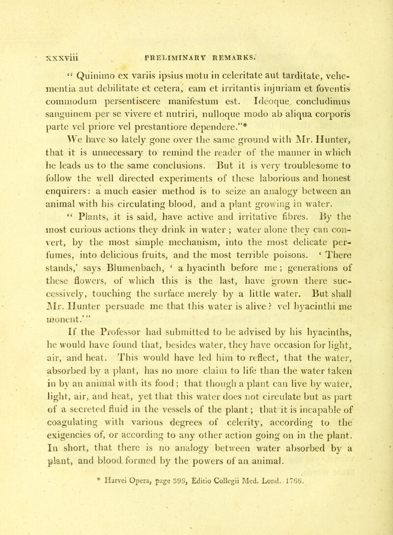 “ Quinimo ex variis ipsius motu in celeritate aut tarditate, vehe« mentia aut debilitate et cetera, earn et irritantis injuriam et foventis commodum persentiscere manifestum est. Ideoque concludimus sanguineni per se vivere et nutriri, nulloque modo ab aliqua corporis parte vel priore vel prestantiore dependere.”* We have so lately gone over the same ground with Mr. Hunter, that it is unnecessary to remind the reader of the manner in which he leads us to the same conclusions. But it is very troublesome to follow the well directed experiments of these laborious and honest enquirers: a much easier method is to seize an analogy between an animal with his circulating blood, and a plant growing in water. “ Plants, it is said, have active and irritative fibres. By the most curious actions they drink in water ; water alone they can con- vert, by the most simple mechanism, into the most delicate per- fumes, into delicious fruits, and the most terrible poisons. c There stands,’ says Blumenbach, 4 a hyacinth before me; generations of these flowers, of which this is the last, have grown there suc- cessively, touching the surface merely by a little water. But shall Air. Hunter persuade me that this water is alive ? vel hyacinthi me iiionent.”’ If the Professor had submitted to be advised by his hyacinths, he would have found that, besides water, they have occasion for light, air, and heat. This would have led him to reflect, that the water, absorbed by a plant, has no more claim to life than the water taken in by an animal with its food ; that though a plant can live by water, light, air, and heat, yet that this water does not circulate but as part of a secreted fluid in the vessels of the plant; that it is incapable of coagulating with various degrees of celerity, according to the exigencies of, or according to any other action going on in the plant. In short, that there is no analogy between water absorbed by a plant, and blood, formed by the powers of an animal. * Harvei Opera, page 396, Editio Collegii Med. Lond. 1766.