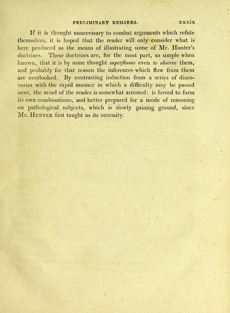 If it is thought unnecessary to combat arguments which refute themselves, it is hoped that the reader will only consider what is here produced as the means of illustrating some of Mr. Hunter’s doctrines. These doctrines are, for the most part, so simple when known, that it is by some thought superfluous even to observe them, and probably for that reason the inferences which flow from them are overlooked. By contrasting induction from a series of disco- veries with the rapid manner in which a difficulty may be passed over, the mind of the reader is somewhat arrested : is forced to form its own combinations, and better prepared for a mode of reasoning on pathological subjects, which is slowly gaining ground, since Mr. Hunter first taught us its necessity.