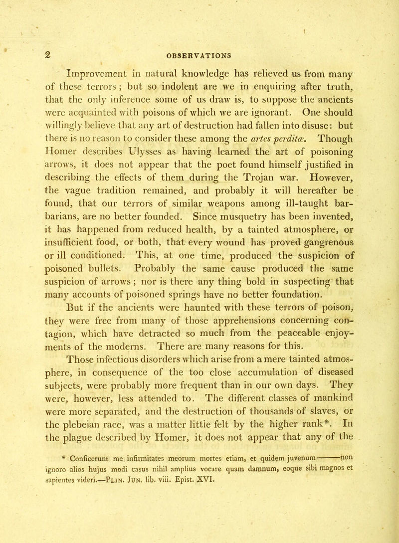 2 OBSERVATIONS Improvement in natural knowledge has relieved us from many of these terrors ; but so indolent are we in enquiring after truth, that the only inference some of us draw is, to suppose the ancients were acquainted with poisons of which we are ignorant. One should willingly believe that any art of destruction had fallen into disuse: but there is no reason to consider these among the artes perditce. Though Homer describes Ulysses as having learned the art of poisoning arrows, it does not appear that the poet found himself justified in describing the effects of them during the Trojan war. However, the vague tradition remained, and probably it will hereafter be found, that our terrors of similar weapons among ill-taught bar- barians, are no better founded. Since musquetry has been invented, it has happened from reduced health, by a tainted atmosphere, or insufficient food, or both, that every wound has proved gangrenous or ill conditioned. This, at one time, produced the suspicion of poisoned bullets. Probably the same cause produced the same suspicion of arrows; nor is there any thing bold in suspecting that many accounts of poisoned springs have no better foundation. But if the ancients were haunted with these terrors of poison, they were free from many of those apprehensions concerning con- tagion, which have detracted so much from the peaceable enjoy- ments of the moderns. There are many reasons for this. Those infectious disorders which arise from a mere tainted atmos- phere, in consequence of the too close accumulation of diseased subjects, were probably more frequent than in our own days. They were, however, less attended to. The different classes of mankind were more separated, and the destruction of thousands of slaves, or the plebeian race, was a matter little felt by the higher rank*. In the plague described by Homer, it does not appear that any of the # Conficerunt me infirmitates meorum mortes etiam, et quidem juvenum non ignoro alios hujus modi casus nihil amplius vocare quam damnum, eoque sibi magnos et sapientes videri.—Plin. Jun. lib. viii. Epist. XVI.