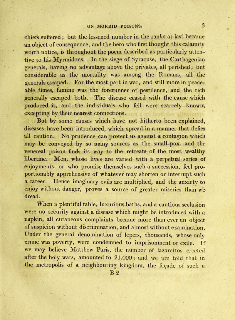 $ chiefs suffered ; but the lessened number in the ranks at last became an object of consequence, and the hero who first thought this calamity worth notice, is throughout the poem described as particularly atten- tive to his Myrmidons. In the siege of Syracuse, the Carthagenian generals, having no advantage above the privates, all perished; but considerable as the mortality was among the Romans, all the generals escaped. For the most part in war, and still more in peace- able times, famine was the forerunner of pestilence, and the rich generally escaped both. The disease ceased with the cause which produced it, and the individuals who fell were scarcely known, excepting by their nearest connections. But by some causes which have not hitherto been explained, diseases have been introduced, which spread in a manner that defies all caution. No prudence can protect us against a contagion which may be conveyed by so many sources as the small-pox, and the venereal poison finds it& way to the retreats of the most wealthy libertine. Men, whose lives are varied with a perpetual series of enjoyments, or who promise themselves such a succession, feel pro- portionably apprehensive of whatever may shorten or interrupt such a career. Hence imaginary evils are multiplied, and the anxiety to enjoy without danger, proves a source of greater miseries than we dread. When a plentiful table, luxurious baths, and a cautious seclusion were no security against a disease which might be introduced with a napkin, all cutaneous complaints became more than ever an object of suspicion without discrimination, and almost without examination. Under the general denomination of lepers, thousands, whose only crime was poverty, were condemned to imprisonment or exile. If we may believe Matthew Paris, the number of lazarettos erected after the holy wars, amounted to 21,000 ;< and we are told that in the metropolis of a neighbouring kingdom, the fa9ade of such a