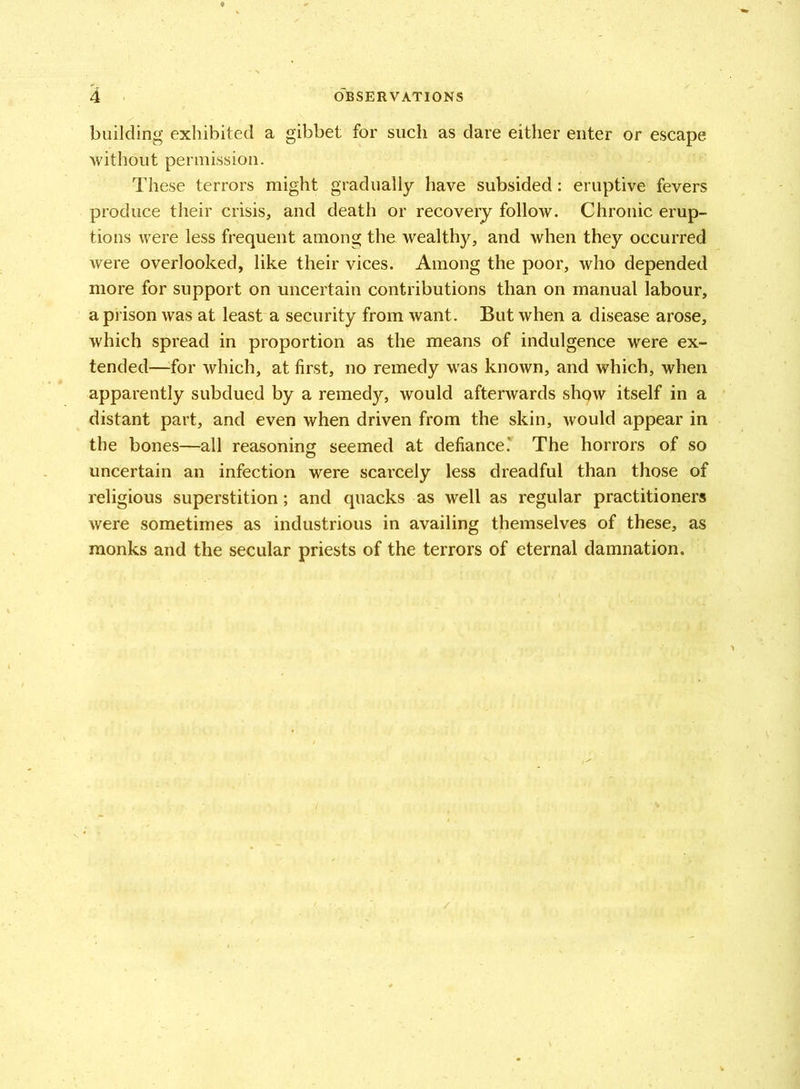 building exhibited a gibbet for such as dare either enter or escape without permission. These terrors might gradually have subsided: eruptive fevers produce their crisis, and death or recovery follow. Chronic erup- tions were less frequent among the wealthy, and when they occurred were overlooked, like their vices. Among the poor, who depended more for support on uncertain contributions than on manual labour, a prison was at least a security from want. But when a disease arose, which spread in proportion as the means of indulgence were ex- tended—for which, at first, no remedy was known, and which, when apparently subdued by a remedy, would afterwards show itself in a distant part, and even when driven from the skin, would appear in the bones—all reasoning seemed at defiance.* The horrors of so uncertain an infection were scarcely less dreadful than those of religious superstition; and quacks as well as regular practitioners were sometimes as industrious in availing themselves of these, as monks and the secular priests of the terrors of eternal damnation.