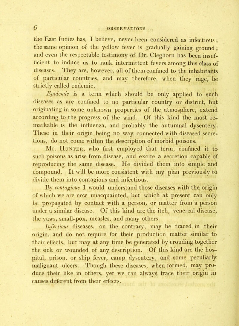 the East Indies has, I believe, never been considered as infectious; the same opinion of the yellow fever is gradually gaining ground; and even the respectable testimony of Dr. Cleghorn has been insuf- ficient to induce us to rank intermittent fevers among this class of diseases. They are, however, all of them confined to the inhabitants of particular countries, and may therefore, when they rage, be strictly called endemic. Epidemic is a term which should be only applied to such diseases as are confined to no particular country or district, but originating in some unknown properties of the atmosphere, extend according to the progress of the wind. Of this kind the most re- markable is the influenza, and probably the autumnal dysentery. These in their origin being no way connected with diseased secre- tions, do not come within the description of morbid poisons. Mr. Hunter, who first employed that term, confined it to such poisons as arise from disease, and excite a secretion capable of reproducing the same disease. lie divided them into simple and compound. It will be more consistent with my plan previously to divide them into contagious and infectious. By contagious I would understand those diseases with the origin of which we are now unacquainted, but which at present can only be propagated by contact with a person, or matter from a person under a similar disease. Of this kind are the itch, venereal disease, the yaws, small-pox, measles, and many others. Infectious diseases, on the contrary, may be traced in their origin, and do not require for their production matter similar to their effects, but may at any time be generated by crouding together the sick or wounded of any description. Of this kind are the hos- pital, prison, or ship fever, camp dysentery, and some peculiarly malignant ulcers. Though these diseases, when formed, may pro- duce their like in others, yet we can always trace their origin in causes different from their effects.