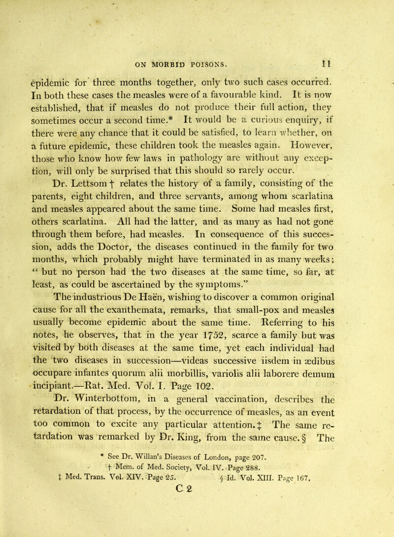 epidemic for three months together, only two such cases occurred. In both these cases the measles were of a favourable kind. It is now established, that if measles do not produce their full action, they sometimes occur a second time.* It would be a curious enquiry, if there were any chance that it could be satisfied, to leani whether, on a future epidemic, these children took the measles again. However, those who know how few laws in pathology are without any excep- tion, will only be surprised that this should so rarely occur. Dr. Lettsomj* relates the history of a family, consisting of the parents, eight children, and three servants, among whom scarlatina and measles appeared about the same time. Some had measles first, others scarlatina. All had the latter, and as many as had not gone through them before, had measles. In consequence of this succes- sion, adds the Doctor, the diseases continued in the family for two months, which probably might have terminated in as many weeks; “ but no person had the two diseases at the same time, so far, at least, as could be ascertained by the symptoms.” The industrious De Haen, wishing to discover a common original cause for all the exanthemata, remarks, that small-pox and measles usually become epidemic about the same time. Referring to his notes, he observes, that in the year 1752, scarce a family but was visited by both diseases at the same time, yet each individual had the two diseases in succession—videas successive iisdem in asdibus occupare infantes quorum alii morbillis, variolis alii laborere demum incipiarit.—Rat. Med. Vol. I. Page 102. Dr. Winterbottom, in a general vaccination, describes the retardation of that process, by the occurrence of measles, as an event too common to excite any particular attention. J The same re- tardation was remarked by Dr. King, from the same cause, § The * See Dr. Willan’s Diseases of London, page 207. f Mem. of Med. Society, Vol. IV. Page 288. t Med. Trans. Vol. XIV. Page 25. § Id. Vol. XIII. Page 187, C 2