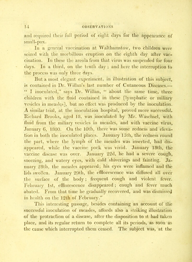 and required their full period of eight days for the appearance of small-pox. In a general vaccination at Walthamstow, two children were seized with the morbillous eruption on the eighth day after vac- cination. In these the areola from that virus was suspended for four days. In a third, on the tenth day ; and here the interruption to the process was only three days. But a most elegant experiment, in illustration of this subject, is contained in Dr. Willan’s last number of Cutaneous Diseases.— “ I inoculated,” says Dr. Willan, c< about the same time, three children with the fluid contained in these [lymphatic or miliary vesicles in measles], but no effect was produced by the inoculation. A similar trial, at the inoculation hospital, proved more successful. Richard Brooks, aged 18, was inoculated by Mr. Waschsel, with fluid from the miliary vesicles in measles, and with vaccine virus, January 6, 1800. On the 10th, there was some redness and eleva- tion in both the inoculated places. January 15th, the redness round the part, where the lymph of the measles was inserted, had dis- appeared, while the vaccine pock was vivid. January 18th, the vaccine disease was over. January 22d, he had a severe cough, sneezing, and watery eyes, with cold shiverings and fainting. Ja- nuary 28th, the measles appeared; his eyes were inflamed and the lids swollen. January 29th, the efflorescence was diffused all over the surface of the body; frequent cough and violent fever. February 1st, efflorescence disappeared; cough and fever much abated. From that time he gradually recovered, and was dismissed in health on the 12th of February.” This interesting passage, besides containing an account of the successful inoculation of measles, affords also a striking illustration of the protraction of a disease, after the disposition to it had taken place, and its regular return to complete all its periods, as soon as the cause which interrupted them ceased. The subject was, at the