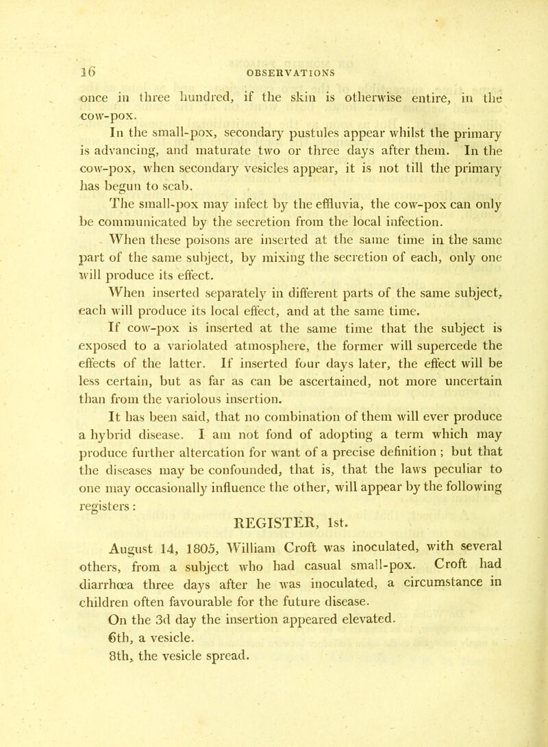 once in three hundred, if the skin is otherwise entire, in the cow-pox. In the small-pox, secondary pustules appear whilst the primary is advancing, and maturate two or three days after them. In the cow-pox, when secondary vesicles appear, it is not till the primary has begun to scab. The small-pox may infect by the effluvia, the cow-pox can only be communicated by the secretion from the local infection. When these poisons are inserted at the same time in the same part of the same subject, by mixing the secretion of each, only one will produce its effect. When inserted separately in different parts of the same subject, each will produce its local effect, and at the same time. If cow-pox is inserted at the same time that the subject is exposed to a variolated atmosphere, the former will supercede the effects of the latter. If inserted four days later, the effect will be less certain, but as far as can be ascertained, not more uncertain than from the variolous insertion. It has been said, that no combination of them will ever produce a hybrid disease. I am not fond of adopting a term which may produce further altercation for want of a precise definition ; but that the diseases may be confounded, that is, that the laws peculiar to one may occasionally influence the other, will appear by the following registers: REGISTER, 1st. August 14, 1805, William Croft was inoculated, with several others, from a subject who had casual small-pox. Croft had diarrhoea three days after he was inoculated, a circumstance in children often favourable for the future disease. On the 3d day the insertion appeared elevated. 6th, a vesicle. 8th, the vesicle spread.