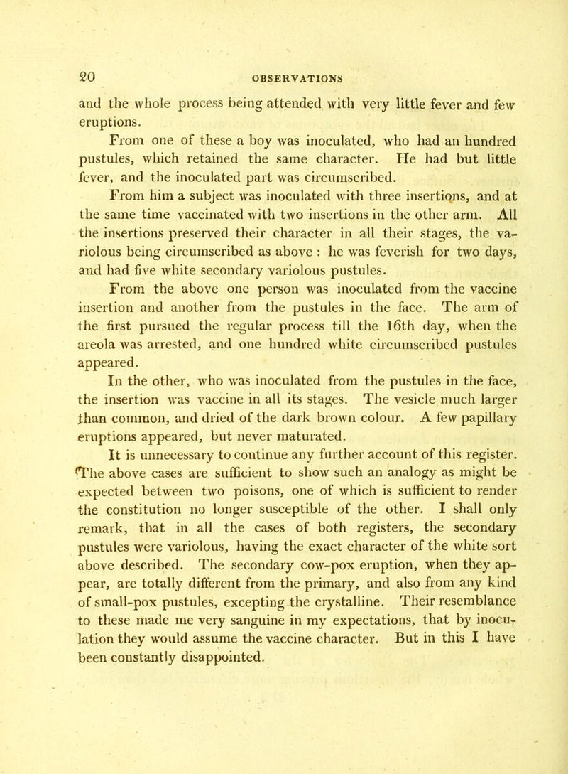 and the whole process being attended with very little fever and few eruptions. From one of these a boy was inoculated, who had an hundred pustules, which retained the same character. Fie had but little fever, and the inoculated part was circumscribed. From him a subject was inoculated with three insertiQns, and at the same time vaccinated with two insertions in the other arm. All the insertions preserved their character in all their stages, the va- riolous being circumscribed as above : he was feverish for two days, and had five white secondary variolous pustules. From the above one person was inoculated from the vaccine insertion and another from the pustules in the face. The arm of the first pursued the regular process till the 16th day, when the areola was arrested, and one hundred white circumscribed pustules appeared. In the other, who was inoculated from the pustules in the face, the insertion was vaccine in all its stages. The vesicle much larger than common, and dried of the dark brown colour. A few papillary eruptions appeared, but never maturated. It is unnecessary to continue any further account of this register. ^The above cases are sufficient to show such an analogy as might be expected between two poisons, one of which is sufficient to render the constitution no longer susceptible of the other. I shall only remark, that in all the cases of both registers, the secondary pustules were variolous, having the exact character of the white sort above described. The secondary cow-pox eruption, when they ap- pear, are totally different from the primary, and also from any kind of small-pox pustules, excepting the crystalline. Their resemblance to these made me very sanguine in my expectations, that by inocu^ lation they would assume the vaccine character. But in this I have been constantly disappointed.