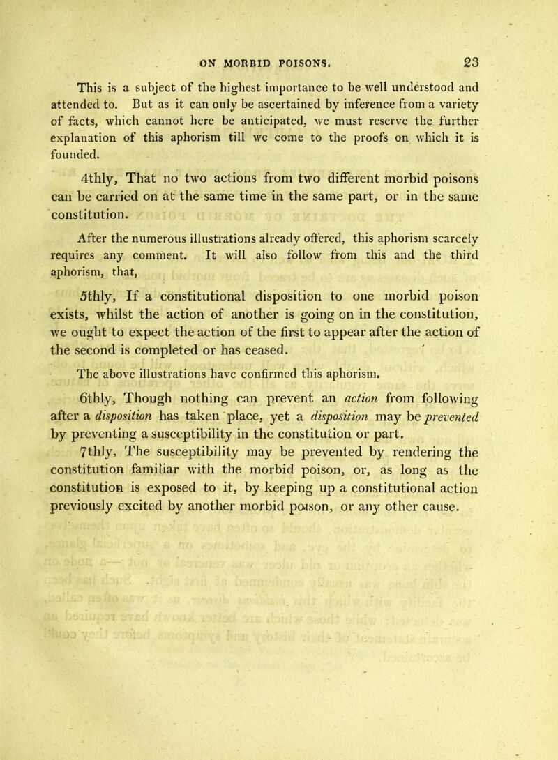 This is a subject of the highest importance to be well understood and attended to. But as it can only be ascertained by inference from a variety of facts, which cannot here be anticipated, we must reserve the further explanation of this aphorism till we come to the proofs on which it is founded. 4thly, That no two actions from two different morbid poisons can be carried on at the same time in the same part, or in the same constitution. After the numerous illustrations already offered, this aphorism scarcely requires any comment. It will also follow from this and the third aphorism, that, 5thly, If a constitutional disposition to one morbid poison exists, whilst the action of another is going on in the constitution, we ought to expect the action of the first to appear after the action of the second is completed or has ceased. The above illustrations have confirmed this aphorism. 6thly, Though nothing can prevent an action from following after a disposition has taken place, yet a disposition may he prevented by preventing a susceptibility in the constitution or part. 7thly, The susceptibility may be prevented by rendering the constitution familiar with the morbid poison, or, as long as the constitution is exposed to it, by keeping up a constitutional action previously excited by another morbid poison, or any other cause.