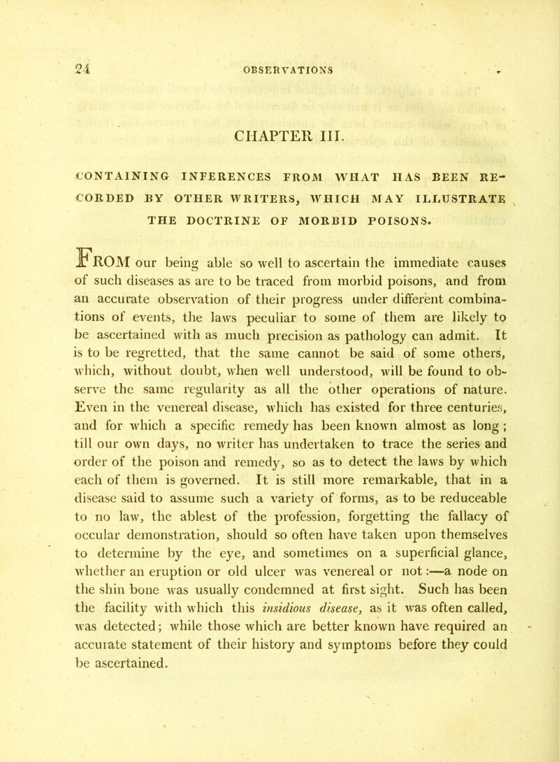 CHAPTER III. CONTAINING INFERENCES FROM WHAT HAS BEEN RE- CORDED BY OTHER WRITERS, WHICH MAY ILLUSTRATE THE DOCTRINE OF MORBID POISONS. of such diseases as are to be traced from morbid poisons, and from an accurate observation of their progress under different combina- tions of events, the laws peculiar to some of them are likely to be ascertained with as much precision as pathology can admit. It is to be regretted, that the same cannot be said of some others, which, without doubt, when well understood, will be found to ob- serve the same regularity as all the other operations of nature. Even in the venereal disease, which has existed for three centuries, and for which a specific remedy has been known almost as long ; till our own days, no writer has undertaken to trace the series and order of the poison and remedy, so as to detect the laws by which each of them is governed. It is still more remarkable, that in a disease said to assume such a variety of forms, as to be reduceable to no law, the ablest of the profession, forgetting the fallacy of occular demonstration, should so often have taken upon themselves to determine by the eye, and sometimes on a superficial glance, whether an eruption or old ulcer was venereal or not:—a node on the shin bone was usually condemned at first sight. Such has been the facility with which this insidious disease, as it was often called. accurate statement of their history and symptoms before they could be ascertained. our being able so well to ascertain the immediate causes was detected; while those which are better known have required an