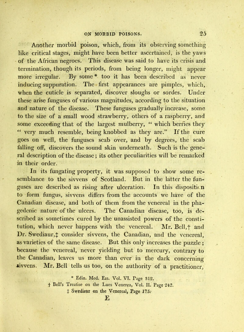 Another morbid poison, which, from its observing something like critical stages, might have been better ascertained, is the yaws of the African negroes. This disease was said to have its crisis and termination, though its periods, from being longer, might appear more irregular. By some * too it has been described as never inducing suppuration. The first appearances are pimples, which, when the cuticle is separated, discover sloughs or sordes. Under these arise funguses of various magnitudes, according to the situation and nature of the disease. These funguses gradually increase, some to the size of a small wood strawberry, others of a raspberry, and some exceeding that of the largest mulberry, “ which berries they  very much resemble, being knobbed as they are.” If the cure goes on well, the funguses scab over, and by degrees, the scab falling off, discovers the sound skin underneath. Such is the gene- ral description of the disease; its other peculiarities will be remarked in their order. In its fungating property, it was supposed to show some re- semblance to the sivvens of Scotland. But in the latter the fun- guses are described as rising after ulceration. In this dispositicn to form fungus, sivvens differs from the accounts we have of the Canadian disease, and both of them from the venereal in the pha- gedenic nature of the ulcers. The Canadian disease, too, is de- scribed as sometimes cured by the unassisted powers of the consti- tution, which never happens with the venereal. Mr. Bell,f and Dr. Swediaur4 consider sivvens, the Canadian, and the venereal, as varieties of the same disease. But this only increases the puzzle ; because the venereal, never yielding but to mercury, contrary to the Canadian, leaves us more than ever in the dark concerning -sivvens. Mr. Bell tells us too, on the authority of a practitioner, * Edin. Med. Ess. Vol. VI. Tage 312. t Bell’s Treatise on the Lues Venerea, Vol. II. Page 242, t Swediavr on the Venereal, Page 175.' E