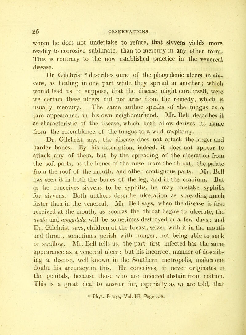 whom he does not undertake to refute, that sivvens yields more readily to corrosive sublimate, than to mercury in any other form. This is contrary to the now established practice in the venereal disease. Dr. Gilchrist * describes some of the phagedenic ulcers in siv- vens, as healing in one part while they spread in another ; which would lead us to suppose, that the disease might cure itself, were we certain these ulcers did not arise from the remedy, which is usually mercury. The same author speaks of the fungus as a rare appearance, in his own neighbourhood. Mr. Bell describes it as characteristic of the disease, which both allow derives its name from the resemblance of the fungus to a wild raspberry. Dr. Gilchrist says, the disease does not attack the larger and harder bones. By his description, indeed, it does not appear to attack . any of them, but by the spreading of the ulceration from the soft parts, as the bones of the nose from the throat, the palate from the roof of the mouth, and other contiguous parts. Mr. Bell has seen it in both the bones of the leg, and in the cranium. But as he conceives sivvens to be syphilis, he may mistake syphilis for sivvens. Both authors describe ulceration as spreading much faster than in the venereal. Mr. Bell says, when the disease is first received at the mouth, as soon as the throat begins to ulcerate, the uvula and amygdala will be sometimes destroyed in a few days; and Dr. Gilchrist says, children at the breast, seized with it in the mouth and throat, sometimes perish with hunger, not being able to suck or swallow. Mr. Bell tells us, the part first infected has the same appearance as a venereal ulcer; but his incorrect manner of describ- ing a disease, well known in the Southern metropolis, makes one doubt his accuracy in this. He conceives, it never originates in the genitals, because those who are infected abstain from coition. This is a great deal to answer for, especially as we are told, that Phys. Essays, Vol. HI. Page 154.