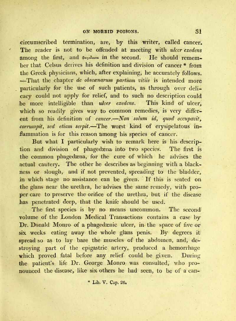 circumscribed termination, are, by this writer, called cancer. The reader is not to be offended at meeting with ulcer exedens among the first, and in the second. He should remem- ber that Celsus derives his definition and division of cancer * from the Greek physicians, which, after explaining, he accurately follows. —That the chapter de obsccmarum partium vitiis is intended more particularly for the use of such patients, as through over deli- cacy could not apply for relief, and to such no description could be more intelligible than ulcer exedens. This kind of ulcer, which so readily gives way to common remedies, is very differ- ent from his definition of cancer.—Non solum id, quod occupavit, corrumpit, sed etiam serpit.—The worst kind of erysipelatous in- flammation is for this reason among his species of cancer. But what I particularly wish to remark here is his descrip- tion and division of phagedaena into two species. The first is the common phagedaena, for the cure of which he advises the actual cautery. The other he describes as beginning with a black- ness or slough, and if not prevented, spreading to the bladder, in which stage no assistance can be given. If this is seated on the glans near the urethra, he advises the same remedy, with pro- per care to preserve the orifice of the urethra, but if the disease has penetrated deep, that the knife should be used. The first species is by no means uncommon. The second volume of the London Medical Transactions contains a case by Hr. Donald Monro of a phagedaenic ulcer, in the space of five or six weeks eating away the whole glans penis. By degrees it spread so as to lay bare the muscles of the abdomen, and, de- stroying part of the epigastric artery, produced a hemorrhage which proved fatal before any relief could be given. During the patient’s life Dr. George Monro was consulted; who pro- nounced the disease, like six others he had seen, to be of a can- * Lib. V. Cap. 26,