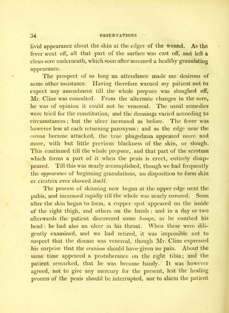 livid appearance about the skin at the edges of the wound. As the fever went off, all that part of the surface was cast off, and left a clean sore underneath, which soon after assumed a healthy granulating appearance. The prospect of so long an attendance made me desirous of some other assistance. Having therefore warned my patient not to expect any amendment till the whole prepuce was sloughed off, Mr. Cline was consulted. From the alternate changes in the sore, he was of opinion it could not be venereal. The usual remedies were tried for the constitution, and the dressings varied according to circumstances; but the ulcer increased as before. The fever was however less at each returning paroxysm; and as the edge near the corona became attacked, the true phagedaena appeared more and more, writh but little previous blackness of the skin, or slough. This continued till the whole prepuce, and that part of the scrotum which forms a part of it when the penis is erect, entirely disap- peared. Till this was nearly accomplished, though we had frequently the appearance of beginning granulations, no disposition to form skin or cicatrix ever showed itself. The process of skinning now began at the upper edge next the pubis, and increased rapidly till the whole was nearly covered. Soon after the skin began to form, a copper spot appeared on the inside of the right thigh, and others on the hands ; and in a day or two afterwards the patient discovered some bumps, as he combed his head: he had also an ulcer in his throat. When these were dili- gently examined, and we had retired, it was impossible not to suspect that the disease was venereal, though Mr. Cline expressed his surprise that the cranium should have given no pain. About the same time appeared a protuberance on the right tibia; and the patient remarked, that he was become bandy. It was however agreed, not to give any mercury for the present, lest the healing process of the penis should be interrupted, nor to alarm the patient