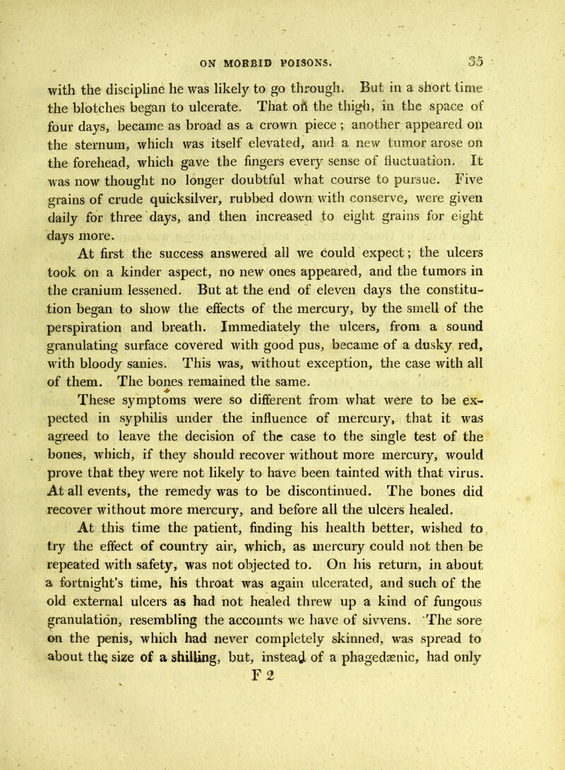 with the discipline he was likely to go through. But in a short time the blotches began to ulcerate. That oft the thigh, in the space of four days, became as broad as a crown piece; another appeared on the sternum, which was itself elevated, and a new tumor arose on the forehead, which gave the fingers every sense of fluctuation. It was now thought no longer doubtful what course to pursue. Five grains of crude quicksilver, rubbed down with conserve, were given daily for three days, and then increased to eight grains for eight days more. At first the success answered all we could expect; the ulcers took on a kinder aspect, no new ones appeared, and the tumors in the cranium lessened. But at the end of eleven days the constitu- tion began to show the effects of the mercury, by the smell of the perspiration and breath. Immediately the ulcers, from a sound granulating surface covered with good pus, became of a dusky red, with bloody sanies. This was, without exception, the case with all of them. The bones remained the same. ♦ These symptoms were so different from what were to be ex^ pected in syphilis under the influence of mercury, that it was agreed to leave the decision of the case to the single test of the bones, which, if they should recover without more mercury, would prove that they were not likely to have been tainted with that virus. At all events, the remedy was to be discontinued. The bones did recover without more mercury, and before all the ulcers healed. At this time the patient, finding his health better, wished to try the effect of country air, which, as mercury could not then be repeated with safety, was not objected to. On his return, in about a fortnight’s time, his throat was again ulcerated, and such of the old external ulcers as had not healed threw up a kind of fungous granulation, resembling the accounts we have of sivvens. The sore on the penis, which had never completely skinned, was spread to about thq size of a shilling, but, instead of a phagedenic, had only F 2