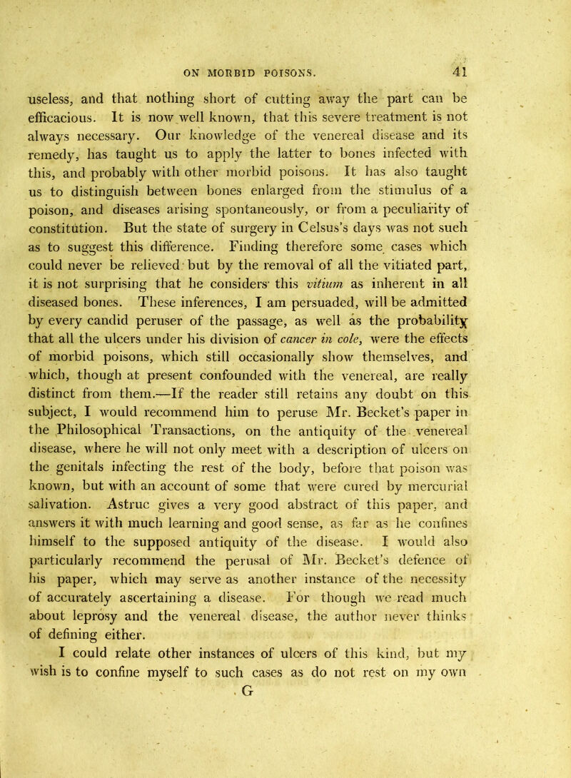 useless, and that nothing short of cutting away the part can be efficacious. It is now well known, that this severe treatment is not always necessary. Our knowledge of the venereal disease and its remedy, has taught us to apply the latter to bones infected with this, and probably with other morbid poisons. It has also taught us to distinguish between bones enlarged from the stimulus of a poison, and diseases arising spontaneously, or from a peculiarity of constitution. But the state of surgery in Celsus’s days was not such as to suggest this difference. Finding therefore some cases which could never be relieved but by the removal of all the vitiated part, it is not surprising that he considers1 this vitium as inherent in all diseased bones. These inferences, I am persuaded, will be admitted by every candid peruser of the passage, as well as the probability that all the ulcers under his division of cancer in cole, were the effects of morbid poisons, which still occasionally show themselves, and which, though at present confounded with the venereal, are really distinct from them.—If the reader still retains any doubt on this subject, I would recommend him to peruse Mr. Becket’s paper in the Philosophical Transactions, on the antiquity of the venereal disease, where he will not only meet with a description of ulcers on the genitals infecting the rest of the body, before that poison was known, but with an account of some that were cured by mercurial salivation. Astruc gives a very good abstract of this paper, and answers it with much learning and good sense, as far as he confines himself to the supposed antiquity of the disease. I would also particularly recommend the perusal of Mr. Becket’s defence of his paper, which may serve as another instance of the necessity of accurately ascertaining a disease. For though we read much about leprosy and the venereal disease, the author never thinks of defining either. I could relate other instances of ulcers of this kind, but my wish is to confine myself to such cases as do not rest on my own . G