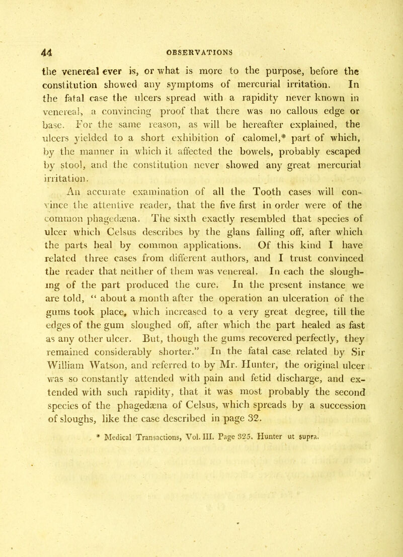 the venereal ever is, or what is more to the purpose, before the constitution showed any symptoms of mercurial irritation. In the fatal case the ulcers spread with a rapidity never known in venereal, a convincing proof that there was no callous edge or base. For the same reason, as will be hereafter explained, the ulcers yielded to a short exhibition of calomel,* part of which, by the manner in which it affected the bowels, probably escaped by stool, and the constitution never showed any great mercurial irritation. An accurate examination of all the Tooth cases will con- vince the attentive reader, that the five first in order were of the common phagedaena. The sixth exactly resembled that species of ulcer which Celsus describes by the glans falling off, after which the parts heal by common applications. Of this kind I have related three cases from different authors, and I trust convinced the reader that neither of them was venereal. In each the slough- ing of the part produced the cure. In the present instance we are told, “ about a month after the operation an ulceration of the gums took place, which increased to a very great degree, till the edges of the gum sloughed off, after which the part healed as fast as any other ulcer. But, though the gums recovered perfectly, they remained considerably shorter.” In the fatal case related by Sir William Watson, and referred to by Mr. Hunter, the original ulcer was so constantly attended with pain and fetid discharge, and ex- tended with such rapidity, that it was most probably the second species of the phagedaena of Celsus, which spreads by a succession of sloughs, like the case described in page 32. * Medical Transactions, Vol. III. Page 325. Hunter ut supra.