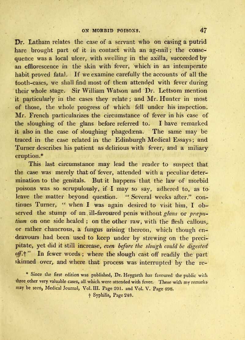 Dr. Latham relates the case of a servant who on casing a putrid hare brought part of it in contact with an ag-nail; the conse- quence was a local ulcer, with swelling in the axilla, succeeded by an efflorescence in the skin with fever, which in an intemperate habit proved fatal. If we examine carefully the accounts of all the tooth-cases, we shall find most of them attended with fever during their whole stage. Sir William Watson and Dr. Lettsom mention it particularly in the cases they relate ; and Mr. Hunter in most of those, the whole progress of which fell under his inspection. Mr. French particularizes the circumstance of fever in his case of the sloughing of the glans before referred to. I have remarked it also in the case of sloughing phagedasna. The same may be traced in the case related in the Edinburgh Medical Essays; and Turner describes his patient as delirious with fever, and a miliary eruption.* This last circumstance may lead the reader to suspect that the case was merely that of fever, attended with a peculiar deter- mination to the genitals. But it happens that the law of morbid poisons was so scrupulously, if I may so saj^, adhered to, as to leave the matter beyond question. ££ Several weeks after.” con- tinues Turner, ££ when I was again desired to visit him, I ob- served the stump of an. ill-favoured penis without glans or prcepu- tium on one side healed ; on the other raw, with the flesh callous^ or rather chancrous, a fungus arising thereon, which though en- deavours had been used to keep under by strewing on the preci- pitate, yet did it still increase, even before the slough could be digested In fewer words; where the slough cast off readily the part skinned over, and where that process was interrupted by the re- * Since the first edition was published, Dr. Heygarth has favoured the public with three other very valuable cases, all which were attended with fever. These with my remarks may be seed, Medical Journal, Vol. III. Page 201. and Vol. V. Page 498. f Syphilis, Page 248.