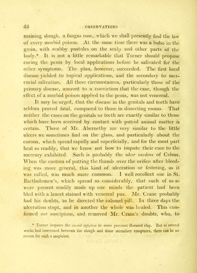 maining slough, a fungus rose, which we shall presently find the law of every morbid poison. At the same time there was a bubo in the groin, with scabby pustules on the scalp and other parts of the body.* It is not a little remarkable that Turner should propose curing the penis by local applications before he salivated for the other symptoms. The plan, however, succeeded. The first local disease yielded to topical applications, and the secondary to mer- curial salivation. All these circumstances, particularly those of the primary disease, amount to a conviction that the case, though the effect of a morbid poison applied to the penis, was not venereal. It may be urged, that the disease in the genitals and teeth have seldom proved fatal, compared to those in dissecting rooms. That neither the cases on the genitals or teeth are exactly similar to those which have been received by contact with putrid animal matter is certain. Those of Mr. Abernethy are very similar to the little ulcers we sometimes find on the glans, and particularly about the corona, which spread rapidly and superficially, and for the most part heal so readily, that we know not how to impute their cure to the mercury exhibited. Such is probably the ulcer exedens of Celsus. When the custom of putting the thumb over the orifice after bleed- ing was more general, this kind of ulceration or festering, as it was called, was much more common. I well recollect one in St. Bartholomew’s, which spread so considerably, that such of us as were present readily made up our minds the patient had been bled with a lancet stained with venereal pus. Mr. Crane probably had his doubts, as he directed the calomel pill. In three days the ulceration stopt, and in another the whole was healed. This con- firmed our suscipions, and removed Mr. Crane’s doubts, who, to # Turner imputes the second infection to some previous ill-cured clap. But as several weeks had intervened between the slough and these secondary symptoms, there can be no reason for such a suspicion.