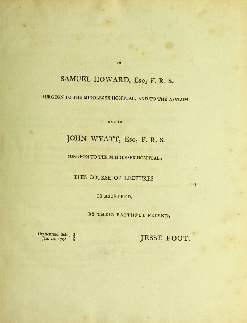 SAMUEL HOWARD, Esq. F. R. S. SURGEON TO THE MIDDLESEX HOSPITAL, AND TO THE ASYLUM; AND T0 JOHN WYATT, Esq, F. R. S. SURGEON TO THE MIDDLESEX HOSPITAL ; THIS COURSE OF LECTURES IS ASCRIBED, BY THEIR FAITHFUL FRIEND, Dean-street, Soho, J Jan. 20, 1792. } JESSE FOOT.