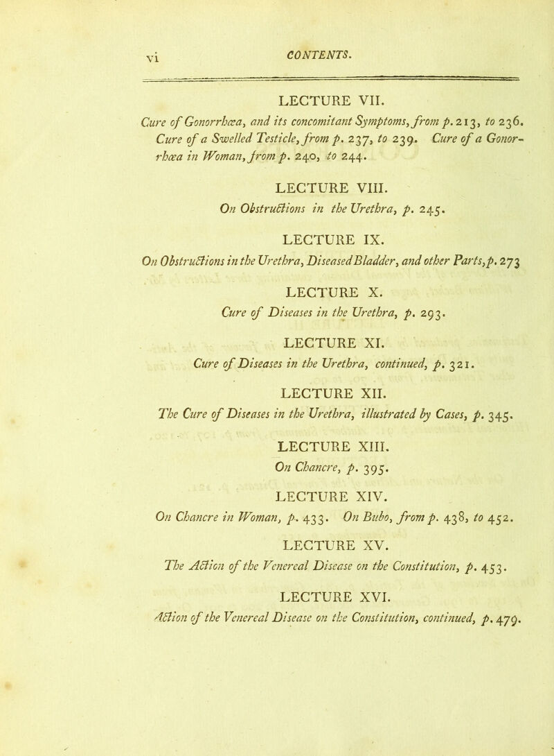 LECTURE VII. Cure of Gonorrhoea, and its concomitant Symptoms, from p. 213, to 236. Cure of a Swelled Testicle, from p. 237, to 239, Cure of a Gonor- rhoea in Woman, from p. 240, to 244. LECTURE VIII. On Obstructions in the Urethra, p. 245. LECTURE IX. On Obstructions in the Urethra, Diseased Bladder, and other Parts,p. 273 LECTURE X. Cure of Diseases in the Urethra, p. 293. LECTURE XI. Cure of Diseases in the Urethra, continued, p. 321. LECTURE XII. The Cure of Diseases in the Urethra, illustrated by Cases, p. 345. LECTURE XIII. On Chancre, p. 395. LECTURE XIV. On Chancre in Woman, p. 433. On Bubo, from p. 438, to 452. LECTURE XV. The Action of the Venereal Disease on the Constitution, p. 453. LECTURE XVI. dCiion of the Venereal Disease on the Constitution, continued, p. 479.