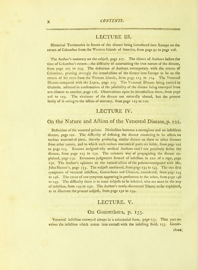 LECTURE III. Historical Testimonies in favour of the disease being introduced into Europe on the return of Columbus from the Western Islands of America, from page 91 to page 106. The Author’s summary on the subjeft, page 107. The silence of Authors before the time of Columbus’s return—the difficulty of ascertaining the true nature of the disease, from page 107 to 113. The definition of Authors cotemporary with the return of Columbus, proving strongly the introduction of the disease into Europe to be on the return of his crew from the Western Islands, from page 113 to 114. The Venereal Disease compared with the Lepra, page 315. The Venereal Disease being carried to Otaheite, adduced in confirmation of the po’ssibiliry of the disease being conveyed from one climate to another, page 116. Observations upon its introduction there, from page 116 to 119. The virulence of the disease not naturally abated, but the present lenity of it owing to the aftion of mercury, from page 119 to 120. LECTURE IV. On the Nature and A&ion of the Venereal Disease,p. 121. Definition of the venereal poison. Distinction between a contagious and an infectious disease, page 121. The difficulty of defining the disease consisting in its aCtipn on various anatomical parts, thereby producing similar disease on them to other diseases from other causes, and to which such various anatomical parts are liable, from page 122 to page 123. Reasons assigned why medical Authors coull not positively define the disease, from page 123 to 132. The common way of propagating the disease ex- plained, page 132. Erroneous judgments formed of infection in case of a rape, page 132. The Author’s opinions on the natural aCtion of the poison—compared with Mr. John Hunter’s, page 135. The subjeft continued, from page 135 to 145. The two first symptoms of venereal infeftion. Gonorrhoea and Chancre, considered, from page 145 to 146. The cause of one symptom appearing in preference to the other, from page 146 to 149. The difficulty there is in some subjefts to be infefted, who are most in the way of infeftion, from 149 to 150. The Author’s newly-discovered Theory so far explained, as to illustrate the present subjeft, from page 150 to 154. LECTURE. V. On Gonorrhoea, p. 155. Venereal infeftion conveyed always in a substantial form, page 155. That part re- ceives the infeftion which comes into contaft with the infefting fluid, 155. Gonor- rhoea J