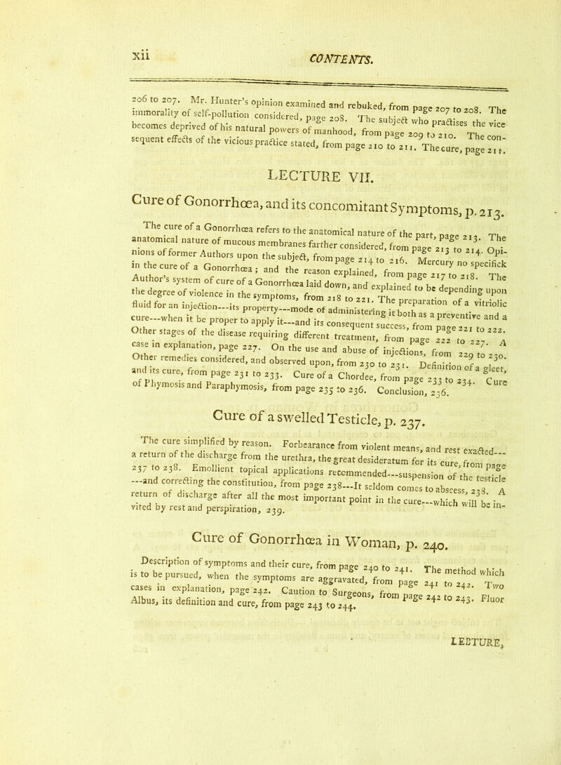 immorality of seif-poUurion Tonlidered^page 208  Th ^ ?T *°7 *° ^ ^ becomes deprived of his natural powers^ Lhocid, frornt^lT^l^ sequent effefls of the vicious praftice stated, from page 210 ft/zt t.^Thecure, fuige ITi LECTURE VII. Cure of Gonorrhoea, and its concomitant Symptoms, p.213. = 1 T'1' CU;e of a Go°nllQ!a refcr! <0 the anatomical nature of the part, pare The anatomical nature of mucous membranes farther considered, from page 2,7,0 ! i M mons of former Authors upon thesubjeS, from page a,a to 2,A m 3 4' 1 inthecureof a Gonorrheas and the reason the degree of vWence“in aT4“* ' Th '*• ‘‘'’’“‘S l,p0'* fluid for an injefUon—its properly—mode^of administering^ both as^'01* ^ V*tr*P^c cure—when it be proper to apply it—and its consequent success from I,reVflnt''c and a Other stages of the disease requiring different treatment, from'page 22Tto'^A case in explanation, page aa7. On the use and abuse of injeflionf, from 220 ,l\,o Othe, remedies considered, and observed upon, from 230 to 23,. Definition 2 audits cure, from page 231 ,0 233. Cureofa Chordee, from page 23310 2,4 Cure f Fhymosis and Paraphymosis, from page 235 to 236. Conclusion, 236. Cure of a swelled Testicle, p. 237. The cure simplified by reason. Forbearance from violent means, and rest exafled a return of the discharge from the urethra, the great desideratum for its cure from 237 to 238. Emollient topical applications recommended—suspension of th , rV -and correfting the constitution, from page 238-It seldom »“ re urn of discharge after all the most important point in the cure-which will bi: in vited by restand perspiration, 239. De ln’ Cure of Gonorrhoea in Woman, p. 240. Description of symptoms and their cure, from page 240 to 24.1 Tho m»n, i t- . is ,0 be pursued, when the symptoms are aggXL,^’p4£e £ cases in explanation, page 242. Caution to Snr«.nno r 4 4 T 0 Albus, its definition and cure, from page 243 to 244. ^ “ 2«’ F]uor