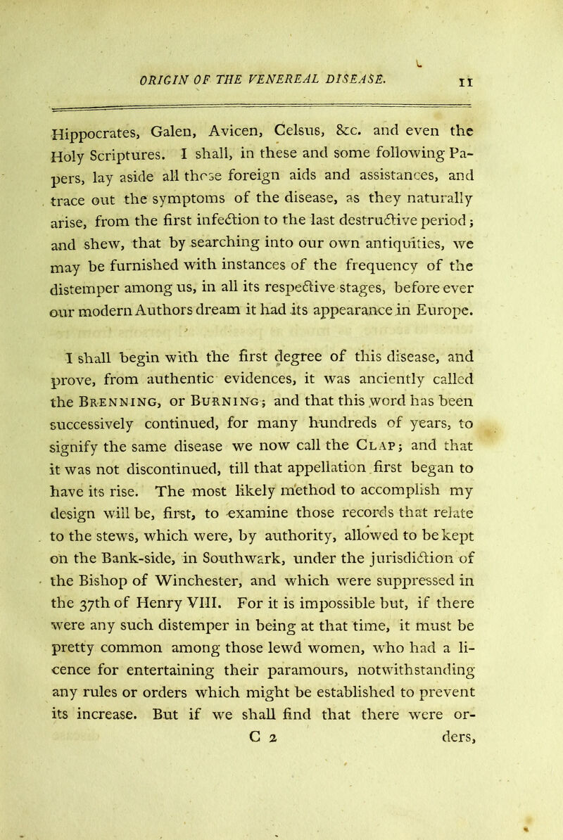 L Hippocrates, Galen, Avicen, Celsus, 8cc. and even the Holy Scriptures. I shall, in these and some following Pa- pers, lay aside all those foreign aids and assistances, and trace out the symptoms of the disease, as they naturally arise, from the first infection to the last destructive period; and shew, that by searching into our own antiquities, we may be furnished with instances of the frequency of the distemper among us, in all its respective stages, before ever our modern Authors dream it had its appearance in Europe. I shall begin with the first degree of this disease, and prove, from authentic evidences, it was anciently called the Brenning, or Burning; and that this word has been successively continued, for many hundreds of years, to signify the same disease we now call the Clap; and that it was not discontinued, till that appellation first began to have its rise. The most likely method to accomplish my design will be, first, to examine those records that relate to the stews, which were, by authority, allowed to be kept on the Bank-side, in Southwark, under the jurisdiction of the Bishop of Winchester, and which were suppressed in the 37th of Henry VIII. For it is impossible but, if there were any such distemper in being at that time, it must be pretty common among those lewd women, who had a li- cence for entertaining their paramours, notwithstanding any rules or orders which might be established to prevent its increase. But if we shall find that there were or- G 2 ders.