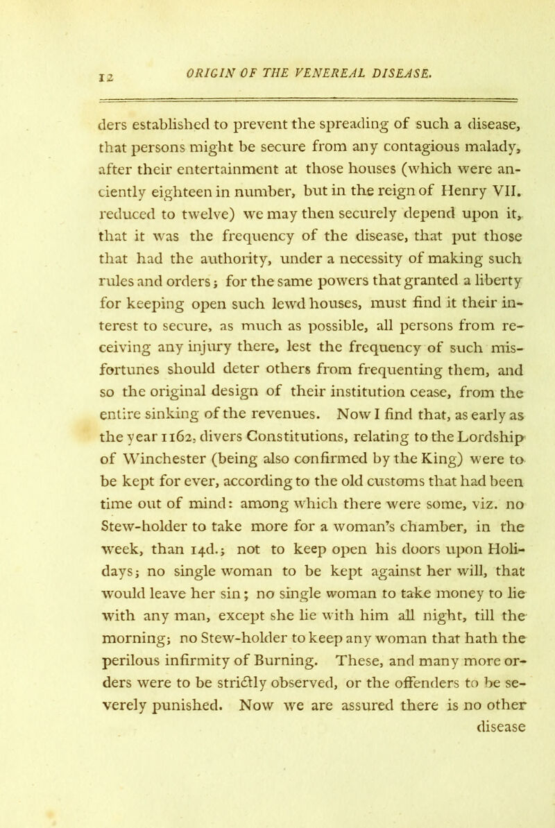 tiers established to prevent the spreading of such a disease, that persons might be secure from any contagious malady, after their entertainment at those houses (which were an- ciently eighteen in number, but in the reign of Henry VII. reduced to twelve) we may then securely depend upon it,, that it was the frequency of the disease, that put those that had the authority, under a necessity of making such rules and orders; for the same powers that granted a liberty for keeping open such lewd houses, must find it their in- terest to secure, as much as possible, all persons from re- ceiving any injury there, lest the frequency of such mis- fortunes should deter others from frequenting them, and so the original design of their institution cease, from the entire sinking of the revenues. Now I find that, as early as the -year 1162, divers Constitutions, relating to the Lordship of Winchester (being also confirmed by the King) were to be kept for ever, according to the old customs that had been time out of mind: among which there were some, viz. no Stew-holder to take more for a woman’s chamber, in the week, than i4d.; not to keep open his doors upon Holi- days; no single woman to be kept against her will, that would leave her sin; no single woman to take money to lie with any man, except she lie with him all night, till the morning; no Stew-holder to keep any woman that hath the perilous infirmity of Burning. These, and many more or- ders were to be stridlly observed, or the offenders to be se- verely punished. Now we are assured there is no other disease