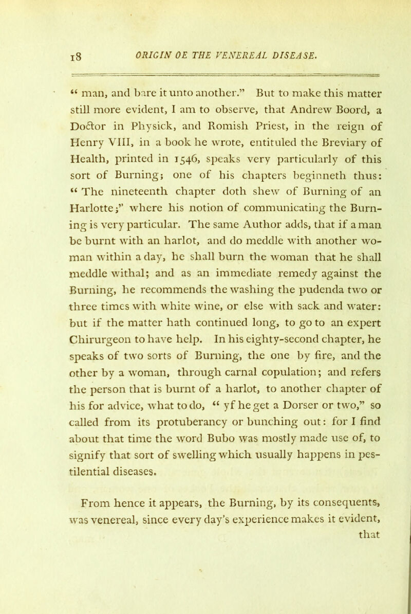 “ man, and bare it unto another.” But to make this matter still more evident, I am to observe, that Andrew Boord, a Do&or in Physick, and Romish Priest, in the reign of Henry VIII, in a book he wrote, entituled the Breviary of Health, printed in 1546, speaks very particularly of this sort of Burning; one of his chapters beginneth thus: “ The nineteenth chapter doth shew of Burning of an Harlotte;” where his notion of communicating the Burn- ing is very particular. The same Author adds, that if a man be burnt with an harlot, and do meddle with another wo- man within a day, he shall burn the woman that he shall meddle withal; and as an immediate remedy against the Burning, he recommends the washing the pudenda two or three times with white wine, or else with sack and water: but if the matter hath continued long, to go to an expert Chirurgeon to have help. In his eighty-second chapter, he speaks of two sorts of Burning, the one by fire, and the other by a woman, through carnal copulation; and refers the person that is burnt of a harlot, to another chapter of his for advice, what to do, “ yf he get a Dorser or two,” so called from its protuberancy or bunching out: for I find about that time the word Bubo was mostly made use of, to signify that sort of swelling which usually happens in pes- tilential diseases. From hence it appears, the Burning, by its consequents, was venereal, since every day’s experience makes it evident, that