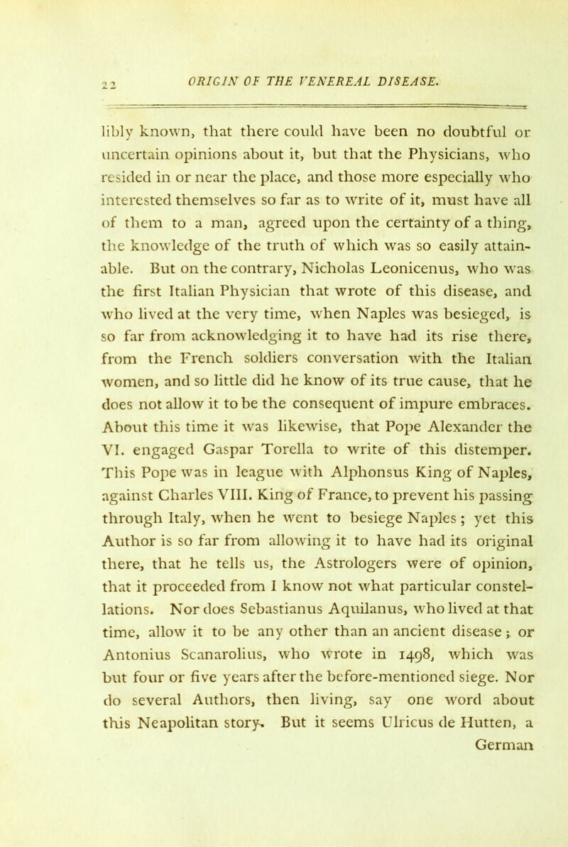 libly known, that there could have been no doubtful or uncertain opinions about it, but that the Physicians, who resided in or near the place, and those more especially who interested themselves so far as to write of it, must have all of them to a man, agreed upon the certainty of a thing, the knowledge of the truth of which was so easily attain- able. But on the contrary, Nicholas Leonicenus, who was the first Italian Physician that wrote of this disease, and who lived at the very time, when Naples was besieged,, is so far from acknowledging it to have had its rise there, from the French soldiers conversation with the Italian women, and so little did he know of its true cause, that he does not allow it to be the consequent of impure embraces. About this time it was likewise, that Pope Alexander the VI. engaged Gaspar Torella to write of this distemper. This Pope was in league with Alphonsus King of Naples, against Charles VIII. King of France, to prevent his passing through Italy, when he went to besiege Naples; yet this Author is so far from allowing it to have had its original there, that he tells us, the Astrologers were of opinion, that it proceeded from I know not what particular constel- lations. Nor does Sebastianus Aquilanus, who lived at that time, allow it to be any other than an ancient disease j. or Antonius Scanarolius, who wrote in 1498, which was but four or five years after the before-mentioned siege. Nor do several Authors, then living, say one word about this Neapolitan story. But it seems Ulricus de Hutten, a German