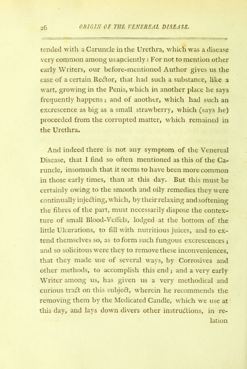 tended with a Caruncle in the Urethra, which was a disease very common among us anciently: For not to mention other early Writers, our before-mentioned Author gives us the case of a certain ReCtor, that had such a substance, like a wrart, growing in the Penis, which in another place he says frequently happens; and of another, which had such an excrescence as big as a small strawberry, which (says he) proceeded from the corrupted matter, which remained in the Urethra. And indeed there is not any symptom of the Venereal Disease, that I find so often mentioned as this of the Ca- runcle, insomuch that it seems to have been more common in those early times, than at this day. But this must be certainly owing to the smooth and oily remedies they were continually injecting, which, by their relaxing and softening the fibres of the part, must necessarily dispose the contex- ture of small Blood-Veflels, lodged at the bottom of the little Ulcerations, to fill with nutritious juices, and to ex- tend themselves so, as to form such fungous excrescences ; and so solicitous were they to remove these inconveniences, that they made use of several ways, by Corrosives and other methods, to accomplish this end; and a very early Writer among us, has given us a very methodical and curious traCt on this subjedt, wherein he recommends the removing them by the Medicated Candle, which we use at this day, and lays down divers other instructions, in re- lation