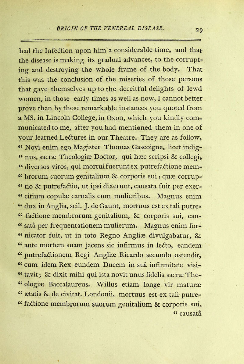 had the Infection upon him a considerable time, and that the disease is making its gradual advances, to the corrupt- ing and destroying the whole frame of the body. That this was the conclusion of the miseries of those persons that gave themselves up to the deceitful delights of lewd women, in those early times as well as now, I cannot better prove than by those remarkable instances you quoted from a MS. in Lincoln College, in Oxon, which you kindly com- municated to me, after you had mentioned them in one of your learned Lectures in our Theatre. They are as follow, 44 Novi enim ego Magister Thomas Gascoigne, licet indig- 44 nus, sacne Theologiae Doctor, qui haec scripsi 8c collegi, 44 diversos viros, qui mortuifueruntex putrefadtione mem- 44 brorum suorum genitalium 8c corporis sui; quae corrup- 44 tio Sc putrefadtio, ut ipsi dixerunt, causata fuit per exer- 44 citium copulae carnalis cum mulieribus. Magnus enim 44 dux in Anglia, scil. J. de Gaunt, mortuus est ex tali putre- 44 fadtione membrorum genitalium, 8c corporis sui, cau- 44 sata per frequentationem mulierum. Magnus enim for- 44 nicator fuit, ut in toto Regno Angliae divulgabatur, 8c 44 ante mortem suam jacens sic infirmus in ledto, eandem 44 putrefactionem Regi Angliae Ricardo secundo ostendit, 44 cum idem Rex eundem Ducem in sua infirmitate visi- 44 tavit j 8c dixit mihi qui ista novit unus fidelis sacrae The- 44 ologiae Baccalaureus. Willus etiam longe vir maturae 44 aetatis 8c de civitat. Londonii, mortuus est ex tali putre- 44 fadtione membrorum suorum genitalium 8c corporis sui, 44 causata