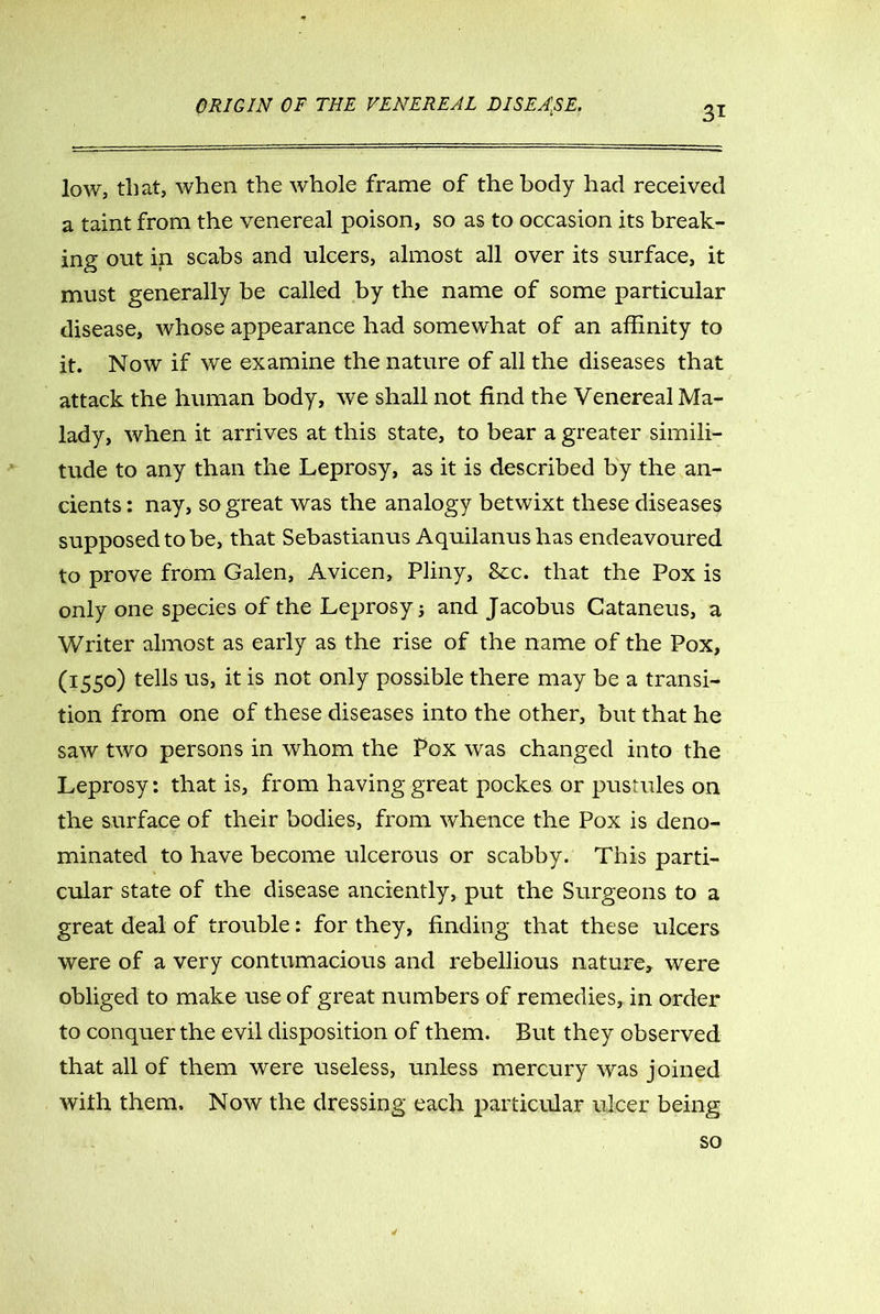 low, that, when the whole frame of the body had received a taint from the venereal poison, so as to occasion its break- ing out in scabs and ulcers, almost all over its surface, it must generally be called by the name of some particular disease, whose appearance had somewhat of an affinity to it. Now if we examine the nature of all the diseases that attack the human body, we shall not find the Venereal Ma- lady, when it arrives at this state, to bear a greater simili- tude to any than the Leprosy, as it is described by the an- cients : nay, so great was the analogy betwixt these diseases supposed to be, that Sebastianus Aquilanus has endeavoured to prove from Galen, Avicen, Pliny, &x. that the Pox is only one species of the Leprosy j and Jacobus Cataneus, a Writer almost as early as the rise of the name of the Pox, (I55°) te^s us> it is not only possible there may be a transi- tion from one of these diseases into the other, but that he saw two persons in whom the Pox was changed into the Leprosy: that is, from having great pockes or pustules on the surface of their bodies, from whence the Pox is deno- minated to have become ulcerous or scabby. This parti- cular state of the disease anciently, put the Surgeons to a great deal of trouble: for they, finding that these ulcers were of a very contumacious and rebellious nature, were obliged to make use of great numbers of remedies, in order to conquer the evil disposition of them. But they observed that all of them were useless, unless mercury was joined with them. Now the dressing each particular ulcer being so