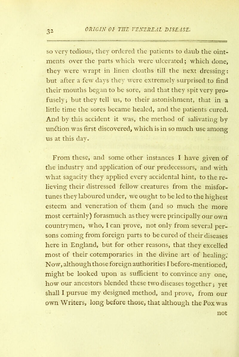 so very tedious, they ordered the patients to daub the oint- ments over the parts which were ulcerated; which done, they were wrapt in linen cloaths till the next dressing: but after a few days they w^ere extremely surprised to find their mouths began to be sore, and that they spit very pro- fusely j but they tell us, to their astonishment, that in a little time the sores became healed, and the patients cured. And by this accident it was, the method of salivating by undtion was first discovered, which is in so much use among us at this day. From these, and some other instances I have given of the industry and application of our predecessors, and with what sagacity they applied every accidental hint, to the re- lieving their distressed fellow creatures from the misfor- tunes they laboured under, we ought to be led to the highest esteem and veneration of them (and so much the more most certainly) forasmuch as they were principally our own countrymen, who, I can prove, not only from several per- sons coming from foreign parts to be cured of their diseases here in England, but for other reasons, that they excelled most of their cotemporaries in the divine art of healing.' Now, although those foreign authorities I before-mentioned, might be looked upon as sufficient to convince any one, how our ancestors blended these two diseases together j yet shall I pursue my designed method, and prove, from our own Writers, long before those, that although the Pox was not