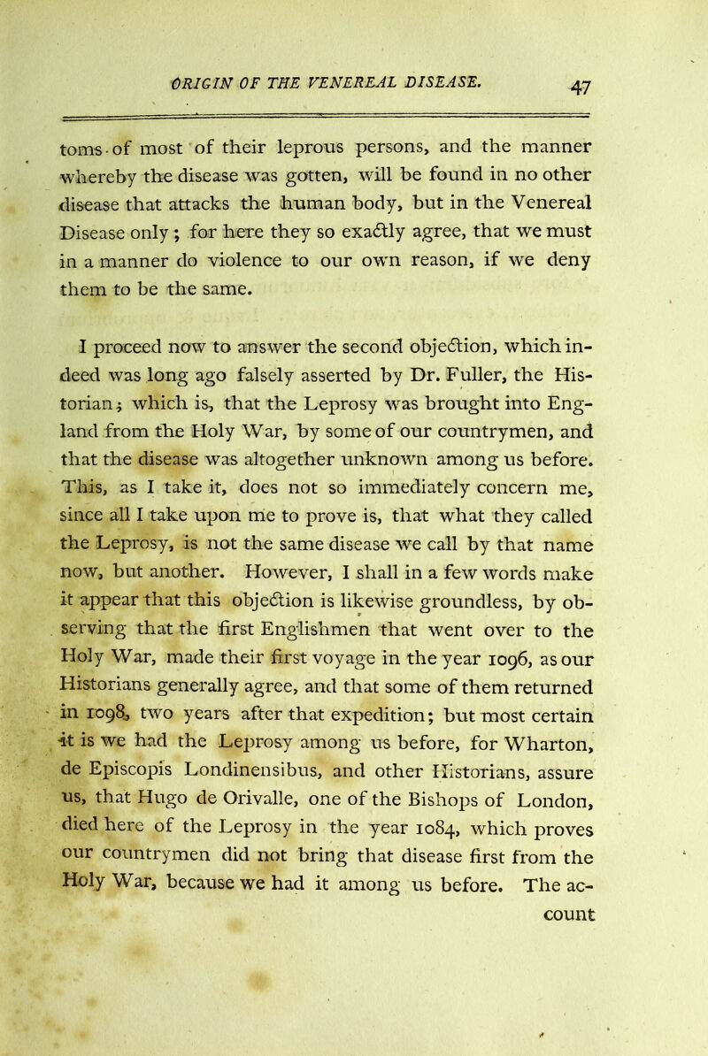 toms-of most of their leprous persons, and the manner whereby the disease was gotten, will be found in no other disease that attacks the human body, but in the Venereal Disease only ; for here they so exactly agree, that we must in a manner do violence to our own reason, if we deny them to be the same. I proceed now to answer the second objection, which in- deed was long ago falsely asserted by Dr. Fuller, the His- torian i which is, that the Leprosy was brought into Eng- land from the Holy War, by some of our countrymen, and that the disease was altogether unknown among us before. This, as I take it, does not so immediately concern me, since all I take upon me to prove is, that what they called the Leprosy, is not the same disease we call by that name now, but another. However, 1 shall in a few words make it appear that this objection is likewise groundless, by ob- serving that the first Englishmen that went over to the Holy War, made their first voyage in the year 1096, as our Historians generally agree, and that some of them returned in 1098, two years after that expedition; but most certain it is we had the Leprosy among us before, for Wharton, de Episcopis Londinensibus, and other Historians, assure us, that Hugo de Orivalle, one of the Bishops of London, died here of the Leprosy in the year 1084, which proves our countrymen did not bring that disease first from the Holy War, because we had it among us before. The ac- count