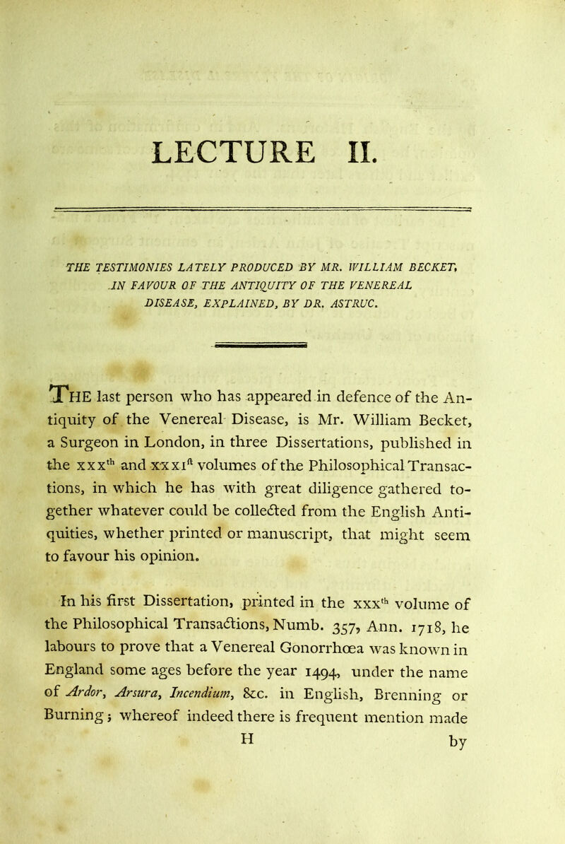 LECTURE II. THE TESTIMONIES LATELY PRODUCED BY MR. WILLIAM BECKET IN FAVOUR OF THE ANTIQUITY OF THE VENEREAL DISEASE, EXPLAINED, BY DR. ASTRUC. The last person who has appeared in defence of the An- tiquity of the Venereal Disease, is Mr. William Becket, a Surgeon in London, in three Dissertations, published in the xxxth and xxx ift volumes of the Philosophical Transac- tions, in which he has with great diligence gathered to- gether whatever could be collected from the English Anti- quities, whether printed or manuscript, that might seem to favour his opinion. In his first Dissertation, printed in the xxxth volume of the Philosophical Transactions, Numb. 357, Ann. 1718, he labours to prove that a Venereal Gonorrhoea was known in England some ages before the year 1494, under the name of Ardor, Arsura, Incendium, See. in English, Brenning or Burning j whereof indeed there is frequent mention made H by