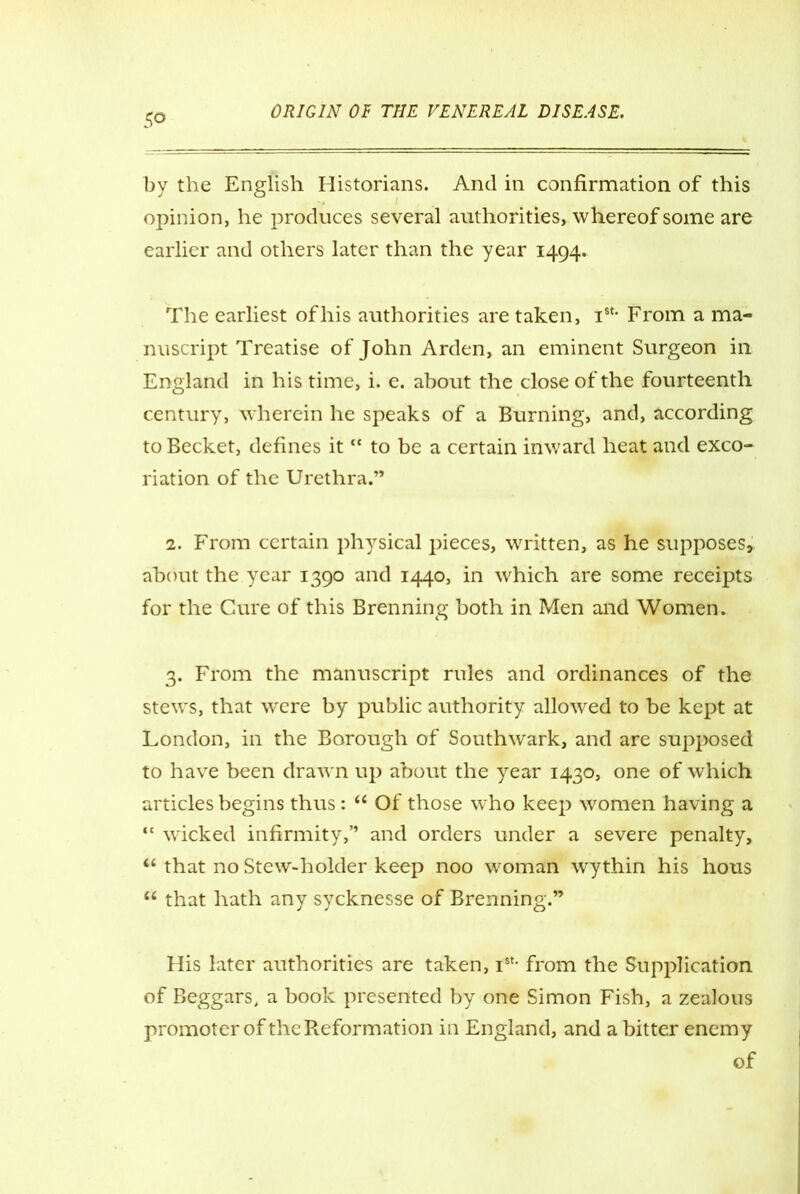 50 by the English Historians. And in confirmation of this opinion, he produces several authorities, whereof some are earlier and others later than the year 1494. The earliest of his authorities are taken, ist- From a ma- nuscript Treatise of John Arden, an eminent Surgeon in England in his time, i. e. about the close of the fourteenth century, wherein he speaks of a Burning, and, according to Becket, defines it “ to be a certain inward heat and exco- riation of the Urethra.” 2. From certain physical pieces, written, as he supposes, about the year 1390 and 1440, in which are some receipts for the Cure of this Brenning both in Men and Women. 3. From the manuscript rules and ordinances of the stews, that were by public authority allowed to be kept at London, in the Borough of Southwark, and are supposed to have been drawn up about the year 1430, one of which articles begins thus: “ Of those who keep women having a “ wicked infirmity,” and orders under a severe penalty, “ that no Stew-holder keep noo woman wythin his hous “ that hath any sycknesse of Brenning.” His later authorities are taken, Ist- from the Supplication of Beggars, a book presented by one Simon Fish, a zealous promoter of the Reformation in England, and a bitter enemy of