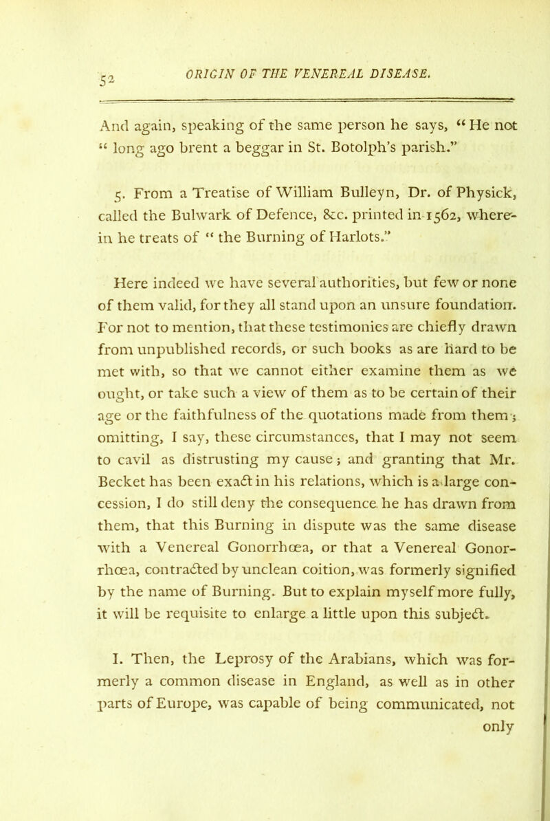 52 And again, speaking of the same person he says, “ He not “ long ago brent a beggar in St. Botolph’s parish.” 5. From a Treatise of William Bulleyn, Dr. ofPhysick, called the Bulwark of Defence, 8cc. printed in 1562, where- in he treats of “ the Burning of Harlots.” Here indeed we have severalauthorities, but few or none of them valid, for they all stand upon an unsure foundation. For not to mention, that these testimonies are chiefly drawn from unpublished records, or such books as are hard to be met with, so that we cannot either examine them as we ought, or take such a view of them as to be certain of their age or the faithfulness of the quotations made from them j omitting, I say, these circumstances, that I may not seem to cavil as distrusting my cause j and granting that Mr. Becket has been exadtin his relations, which is a.large con- cession, I do still deny the consequence he has drawn from them, that this Burning in dispute was the same disease with a Venereal Gonorrhoea, or that a Venereal Gonor- rhoea, con tradted by unclean coition, was formerly signified by the name of Burning. But to explain myself more fully, it will be requisite to enlarge a little upon this subjedK I. Then, the Leprosy of the Arabians, which was for- merly a common disease in England, as well as in other parts of Europe, was capable of being communicated, not only