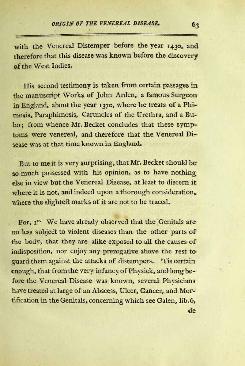 ^3 with the Venereal Distemper before the year 1430, and therefore that this disease was known before the discovery of the West Indies. His second testimony is taken from certain passages in the manuscript Works of John Arden, a famous Surgeon in England, about the year 1370, where he treats of a Phi- mosis, Paraphimosis, Caruncles of the Urethra, and a Bu- bo ; from whence Mr. Becket concludes that these symp- toms were venereal, and therefore that the Venereal Di- sease was at that time known in England* But to me it is very surprising, that Mr. Becket should be so much possessed with his opinion, as to have nothing else in view but the Venereal Disease, at least to discern it where it is not, and indeed upon a thorough consideration, where the slighted marks of it are not to be traced. For, Ist- We have already observed that the Genitals are no less subject to violent diseases than the other parts of the body, that they are alike exposed to all the causes of indisposition, nor enjoy any prerogative above the rest to guard them against the attacks of distempers. ’Tis certain enough, that from the very infancy of Phy sick, and long be- fore the Venereal Disease was known, several Physicians have treated at large of an Abscess, Ulcer, Cancer, and Mor- tification in the Genitals,, concerning which see Galen, lib. 6, de