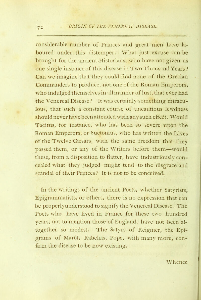 considerable number of Princes and great men have la- boured under this distemper. What just excuse can be brought for the ancient Historians, who have not given us one single instance of this disease in Two Thousand Years ? Can we imagine that they could find none of the Grecian Commanders to produce, not one of the Roman Emperors, who indulged themselves in all manner of lust, that ever had the Venereal Disease ? It was certainly something miracu- lous, that such a constant course of uncautious lewdness should never have been attended with any such effect. Would Tacitus, for instance, who has been so severe upon the Roman Emperors, or Suetonius, who has written the Lives of the Twelve Caesars, with the same freedom that they passed them, or any of the Writers before them—would these, from a disposition to flatter, have industriously con- cealed what they judged might tend to the disgrace and scandal of their Princes ? It is not to be conceived. In the writings of the ancient Poets, whether Satyrists, Epigrammatists, or others, there is no expression that can be properlyunderstood to signify the Venereal Disease. The Poets who have lived in France for these two hundred years, not to mention those of England, have not been al- together so modest. The Satyrs of Reignier, the Epi- grams of Marot, Rabelais, Pope, with many more, con- firm the disease to be now existing. Whence