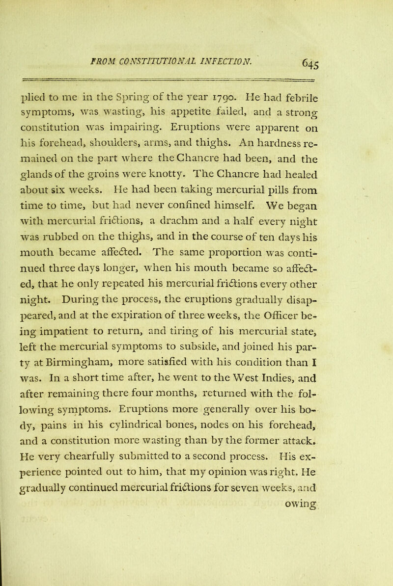 64 5 plied to me in the Spring of the year 1790. He had febrile symptoms, was wasting, his appetite failed, and a strong constitution was impairing. Eruptions were apparent on his forehead, shoulders, arms, and thighs. An hardness re- mained on the part where the Chancre had been, and the glands of the groins were knotty. The Chancre had healed about six weeks. He had been taking mercurial pills from time to time, but had never confined himself. We began with mercurial frictions, a drachm and a half every night was rubbed on the thighs, and in the course of ten days his mouth became affected. The same proportion was conti- nued three days longer, when his mouth became so affect- ed, that he only repeated his mercurial frictions every other night. During the process, the eruptions gradually disap- peared, and at the expiration of three weeks, the Officer be- ing impatient to return, and tiring of his mercurial state, left the mercurial symptoms to subside, and joined his par- ty at Birmingham, more satisfied with his condition than I was. In a short time after, he went to the West Indies, and after remaining there four months, returned with the fol- lowing symptoms. Eruptions more generally over his bo- dy, pains in his cylindrical bones, nodes on his forehead, and a constitution more wasting than by the former attack. He very chearfully submitted to a second process. His ex- perience pointed out to him, that my opinion was right. He gradually continued mercurial frictions for seven weeks, and owing
